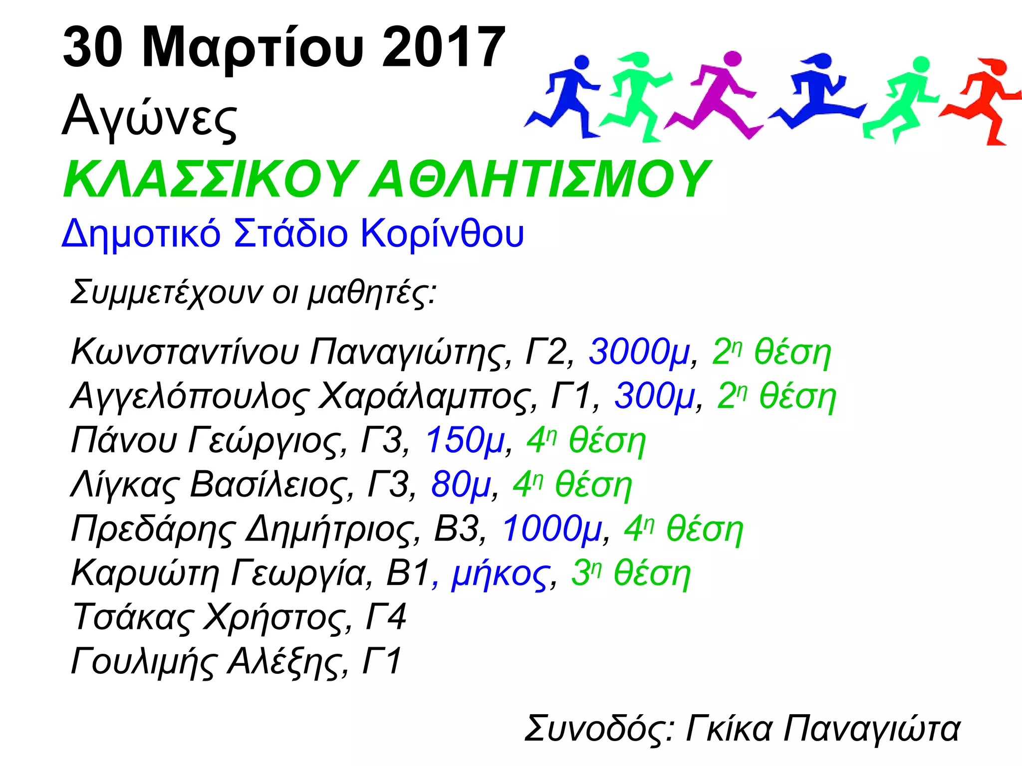 30 Μαρτίου 2017
Αγώνες
ΚΛΑΣΣΙΚΟΥ ΑΘΛΗΤΙΣΜΟΥ
Δημοτικό Στάδιο Κορίνθου
Συμμετέχουν οι μαθητές:
Κωνσταντίνου Παναγιώτης, Γ2, 3000μ, 2η
θέση
Αγγελόπουλος Χαράλαμπος, Γ1, 300μ, 2η
θέση
Πάνου Γεώργιος, Γ3, 150μ, 4η
θέση
Λίγκας Βασίλειος, Γ3, 80μ, 4η
θέση
Πρεδάρης Δημήτριος, Β3, 1000μ, 4η
θέση
Καρυώτη Γεωργία, Β1, μήκος, 3η
θέση
Τσάκας Χρήστος, Γ4
Γουλιμής Αλέξης, Γ1
Συνοδός: Γκίκα Παναγιώτα
 