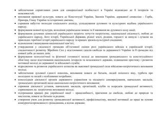 • забезпечення сприятливих умов для самореалізації особистості в Україні відповідно до її інтересів та
можливостей;
• виховання правової культури, поваги до Конституції України, Законів України, державної символіки – Герба,
Прапора, Гімну України та історичних святинь;
• сприяння набуттю молоддю соціального досвіду, успадкування духовних та культурних надбань українського
народу;
• формування мовної культури, володіння українською мовою та її вживання як духовного коду нації;
• формування духовних цінностей українського патріота: почуття патріотизму, національної свідомості, любові до
українського народу, його історії, Української Держави, рідної землі, родини, гордості за минуле і сучасне на
прикладах героїчної історії українського народу та кращих зразків культурної спадщини;
• відновлення і вшанування національної пам’яті;
• утвердження у свідомості громадян об’єктивної оцінки ролі українського війська в українській історії,
спадкоємності розвитку Збройних Сил у відстоюванні ідеалів свободи та державності України та її громадян від
княжої доби до наших днів;
• формування психологічної та фізичної готовності молоді до виконання громадянського та конституційного
обов’язку щодо відстоювання національних інтересів та незалежності держави, підвищення престижу і розвиток
мотивації молоді до державної та військової служби;
• відродження та розвиток українського козацтва як важливої громадської сили військово-патріотичного виховання
молоді;
• забезпечення духовної єдності поколінь, виховання поваги до батьків, людей похилого віку, турбота про
молодших та людей з особливими потребами;
• консолідація діяльності органів державного управління та місцевого самоврядування, навчальних закладів,
громадських організацій щодо національно-патріотичного виховання;
• сприяння діяльності установ, навчальних закладів, організацій, клубів та осередків громадської активності,
спрямованих на патріотичне виховання молоді;
• підтримання кращих рис української нації – працелюбності, прагнення до свободи, любові до природи та
мистецтва, поваги до батьків та родини;
• створення умов для розвитку громадянської активності, професіоналізму, високої мотивації до праці як основи
конкурентоспроможності громадянина, а відтак держави;
 