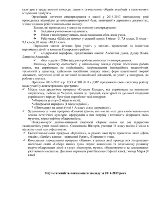 культури у представленні команди, сприяти осучасненню образів українців з урахуванням
історичних здобутків
Організація дитячого самоврядування в школі у 2016-2017 навчальному році
проводилась відповідно до нормативно-правової бази, зазначеної в державних документах,
згідно з планом роботи навчального закладу.
Заходи, які проводились у школі на повному самоврядуванні:
 Засідання учнівського парламенту.
 Рейди з моніторингу питань, щодо виконання обов’язків учнів.
 Рейд-огляд «Шкільна форма» у старшій школі: І місце –5, 7,8 класи, ІІ місце –
9,5 класи, ІІІ місце –10,11 класи.
Парламент школи активно брав участь у заходах, проведених за ініціативи
парламенту дітей та юнацтва Самарського району:
 «Лідерський марафон», представники школи: Алексєєва Діана, Дудар Ольга,
Латиніна Анастасія.
 «Бал лідерів – 2016» підсумки роботи учнівського самоврядування.
Якісному розвитку особистості у навчальному закладі сприяє послідовна робота
школи, яка спрямована на соціалізацію, запровадження інноваційних педагогічних
технологій у практику, здійснення постійного пошуку нових форм колективної творчої
діяльності, залучення дітей до активної позашкільної діяльності, до участі у конкурсах, до
роботи у гуртках.
Протягом 2016-2017 н.р. КЗО «СЗШ №11» ДМР продовжила свою системну роботу
щодо участі у довгострокових програмах:
 Міська культурологічна програма «Степова Еллада», яка спрямована на виховання
патріотизму, любові до України, поваги до традицій, культурної та духовної спадщини
українського народу. Програма передбачає такі конкурси:
*«Формула успіху» (2 місце в місті),
*«Лідерський марафон» (1 місце в районі),
* «Півгодинки на дива» (учні 4-А класу стали лауреатами),
 Художньо-естетична програма «Сонячні грона», яка має на меті дати своїм вихованцям
основи естетичної культури, сформувати в них потребу і готовність відкривати свою
музичну, хореографічну обдарованість:
Огляд-конкурс дитячо-юнацької творчості «Зоряне коло» ще раз підкреслив
талановитість учнів нашої школи. Євдокимова Вікторія, учениця 11 класу посіла 2 місце в
міському етапі цього фестивалю.
 Екологічно-виховна програма «Проліски», в рамках якої було проведено акції «День
птахів», «Замість ялинки – святковий букет», «Первоцвіт» тощо.
 Комплексна народознавча програма «Ярина», в рамках якої проводиться літературно-
мистецьке свято «Собори наших душ» сприяє виявленню та подальшому розвитку
творчо-обдарованих дітей в галузі літератури, музики, образотворчого та декоративно-
ужиткового мистецтва. Дипломи отримали учні Валенко Софія (6 клас), Гончар Марія (9
клас)
Результативність навчального закладу за 2014-2017 роки
 