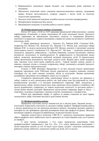 5. Впроваджувати можливості мережі Інтернет для підвищення рівня навчання та
виховання;
6. Забезпечити соціальний захист учасників навчально-виховного процесу, дотримання
правил безпеки життєдіяльності, охорони здоров’я і життя дітей та підлітків,
педагогічних працівників,
7. Залучати дітей девіантної поведінки до роботи школи в системі самоврядування;
8. Модернізувати матеріальну базу школи.
9. Продовжувати пошукову та музейну роботу в школі і районі.
10. Робота пришкільного табору «Сонячний».
Влітку 2017 року з 26.06 по 14.07 працював пришкільний табір відпочинку з денним
перебуванням «Сонячний», в якому відпочивали 60 учнів початкової школи. Діяльність
табору спрямована на забезпечення змістовного дозвілля та покращення фізичного,
психічного та морального здоров’я вихованців, створені всі умови для активного і всебічного
відпочинку дітей.
У таборі працювали: вихователі – Ткаченко Л.І., Рибцова В.М., Гладченко Н.М.,
Агафонова Н.І, Попова Т.М., Колесник І.П., Павлова Т.Л., Міхіна Д.Д., начальник табору
Зайцева Н.М. та педагог-організатор Боговик О.П. Велику допомогу в організації дозвілля
дітей надають вчителі: Самойленко Л.Л., Кругляк О.Г.. Всі вони — досвідчені компетентні
спеціалісти, працюють добросовісно, з великим бажанням, плідним натхненням, творчою
активністю, ентузіазмом та відповідальністю. Їх професіоналізм та багаторічний досвід
роботи дозволили організувати всебічний активний відпочинок дітей. В пришкільному
таборі організовано різноманітне змістовне дозвілля дітей. Яскраві свята, цікаві конкурси,
ігри, змагання стали невід’ємним атрибутом життя . Гарний настрій, знання, уміння та
навички, отримані дітьми в літньому оздоровчому таборі, допоможуть активній діяльності
школярів у новому навчальному році.
Сумісно зі ТОВ «Контракт Продрезерв 5» на базі шкільної їдальні організовано
триразове харчування дітей. Робітники їдальні намагаються створити домашню затишну
атмосферу під час своїх смачних сніданків, обідів та полуденків. Завдяки режимному
калорійному харчуванню діти набирають нових сил та здоров’я.
Створюючи пришкільний табір, адміністрація школи та вчителі, що працюють у
таборі, ставили за мету організувати роботу так, щоб кожен день був насичений не тільки
розважальними заходами, а й заходами розвиваючого характеру. Щоб, знаходячись у
пришкільному таборі, дитина пізнала щось нове, навчилася чогось цікавого і потрібного. Всі
заходи розроблялись, спираючись на знання педагогами психології та методики роботи з
дітьми різних вікових категорій. Проводяться заходи різного характеру, форм та змісту – і
спортивні, і художньо-літературні, і науково-технічні, і розважальні, і гумористичні.
Робота всіх працівників табору, їх турбота та уважне ставлення до своєї справи,
залишатимуть добрі, позитивні наслідки в душі кожної дитини
11. Профорієнтаційна робота
Професійна підготовка молоді починається ще в шкільні роки. Завдання школи —
підготувати підростаюче покоління до свідомого вибору професії. Профорієнтаційна робота
в закладі проводиться під час навчально-виховного процесу: виховання трудових навичок у
школярів під час прибирання території, розширення знань про професії на уроках. Якісному
вихованню сприяють екскурсії на виробництво, позакласні виховні заходи.
Завдання педагогічного колективу СЗШ № 11: допомогти випускникам правильно
обрати професію свого майбутнього життя, врахувати не тільки бажання учня, але й вимоги
до професії.
З цією метою, починаючи з 5-го класу проводиться анкетування учнів
профорієнтаційної направленості. Для 9-х, 10-х, 11-х класів проводиться анкетування з
метою виявлення нахилів до тієї чи іншої галузі науки; зустрічі з ведучими спеціалістами
районного центру зайнятості, соціальної служби для дітей, сім’ї та молоді.
 