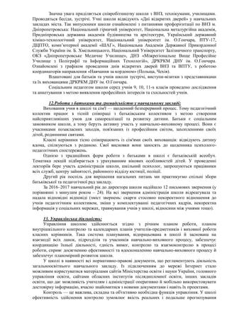 Значна увага приділяється співробітництву школи з ВНЗ, технікумами, училищами.
Проводяться бесіди, зустрічі. Учні школи відвідують «Дні відкритих дверей» у навчальних
закладах міста. Так випускники школи ознайомлені з питаннями профорієнтації по ВНЗ м.
Дніпропетровська: Національний гірничий університет, Національна металургійна академія,
Придніпровська державна академія будівництва та архітектури, Український державний
хіміко-технологічний університет, Національний університет ім. О.Гончара, ПТУ-17,
ДЦПТО, комп’ютерної академії «ШАГ», Національна Академія Державної Прикордонної
Служби України ім. Б. Хмельницького, Національний Університет Залізничного транспорту,
ОКЗ «Дніпропетровське Медичне Училище», ДНЗ «Міжрегіональне Вище Професійне
Училище з Поліграфії та Інформаційних Технологій», ДРКРКМ ДНУ ім. О.Гончара.
Ознайомлені з графіком проведення днів відкритих дверей ВНЗ та ВПТУ, з роботою
координаторів направлення «Навчання за кордоном» (Польща, Чехія).
Влаштовані для батьків та учнів школи зустрічі, виступи-візитки з представниками
та їх вихованцями ДРКРКМ ДНУ ім. О.Гончара.
Соціальним педагогом школи серед учнів 9, 10, 11-х класів проведено дослідження
та анкетування з метою виявлення професійних інтересів та схильностей учнів.
12.Робота з батьками та громадськістю у навчальному закладі:
Виховання учня в школі та сім'ї — щоденний безперервний процес. Тому педагогічний
колектив працює з тісній співпраці з батьківським колективом з метою створення
найсприятливіших умов для самореалізації та розвитку дитини. Батьки є соціальним
замовником школи, а тому беруть активну участь у навчально-виховному процесі. Вони є
учасниками позакласних заходів, пов'язаних із професійним світом, захопленнями своїх
дітей, родинними святами.
Класні керівники тісно співпрацюють із сім'ями своїх вихованців: відвідують дитину
вдома, спілкуються з родиною. Свої висновки вони заносять до щоденника психолого-
педагогічних спостережень.
Однією з традиційних форм роботи з батьками в школі є батьківській всеобуч.
Тематика лекцій підбирається з урахуванням вікових особливостей дітей. У проведенні
лекторіїв бере участь адміністрація школи, шкільний психолог, запрошуються працівники
всіх служб, центру зайнятості, районного відділу юстиції, поліції.
Другий рік поспіль для вирішення нагальних питань ми практикуємо спільні збори
батьківської та педагогічної рад закладу.
За 2016–2017 навчальний рік до директора школи надійшло 12 письмових звернення (у
порівнянні з минулим роком – 24). На всі звернення адміністрація школи відреагувала та
надала відповідні відповіді (зміст звернень: скарги стосовно некоректного відношення до
учнів педагогічним колективом, зміни у комплектуванні педагогічних кадрів, некоректна
інформація у соціальних мережах, травмування учнів у школі, відносини між учнями тощо).
13. Управлінська діяльність:
Управління школою здійснюється згідно з річним планом роботи, планом
внутрішкільного контролю та календарних планів учителів-предметників і виховної роботи
класних керівників. Така система планування, відпрацьована в школі й заснована на
взаємодії всіх ланок, підрозділів та учасників навчально-виховного процесу, забезпечує
координацію їхньої діяльності, єдність вимог, контролю та взаємоконтролю в процесі
роботи, сприяє досягненню ефективності та вдосконаленню навчально-виховного процесу й
забезпечує планомірний розвиток школи.
У школі в наявності всі нормативно-правові документи, що регламентують діяльність
загальноосвітнього навчального закладу. Із підключенням до мережі Інтернет стало
можливим користуватися матеріалами сайтів Міністерства освіти і науки України, головного
управління освіти, сайтами обласних інститутів післядипломної освіти, інших закладів
освіти, що дає можливість учителям і адміністрації оперативно й мобільно використовувати
достовірну інформацію, вчасно знайомитися з новими документами і навіть їх проектами.
Контроль — це важлива, складна та об'єктивно необхідна функція управління. У школі
ефективність здійснення контролю зумовлює якість реальних і подальше прогнозування
 
