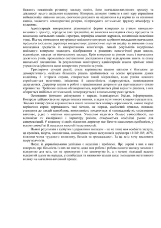 бажаних показників розвитку закладу освіти, його навчально-виховного процесу та
діяльності всього шкільного колективу. Контроль дозволяє тримати в полі зору управління
найважливіші питання школи, своєчасно реагувати на відхилення від норми та на негативні
явища, знаходити невикористані резерви, підтримувати оптимально трудову атмосферу в
колективі.
Адміністрація використовує різноманітні форми контролю за станом навчально-
виховного процесу, передусім такі традиційні, як вивчення викладання стану предметів та
виконання навчальних планів і програм, перевірка класних журналів, щоденників поведінки
тощо. Під час проведення внутрішньо-шкільного контролю за рівнем викладання навчальних
предметів заступник директора використовує діагностичні картки аналізу та вивчення стану
викладання предметів із використанням комп’ютера. Аналіз результатів внутрішньо
шкільного контролю знаходить відображення в рішеннях педагогічної ради школи,
відповідних наказах по навчальному закладу. Крім контролю за рівнем знань і навчальних
досягнень учнів, проводяться систематичні дослідження стану відвідування занять та стану
навчальної дисципліни. За результатами моніторингу адміністрація школи приймає певні
управлінські рішення щодо конкретних учителів та учнів.
Ураховуючи сучасні реалії, стиль керівництва нашою школою є близьким до
демократичного, оскільки більшість рішень приймаються на основі врахування думки
колективу й інтересів справи, створюється такий мікроклімат, коли успіхи кожного
сприймаються позитивно, ініціатива й самостійність підтримуються, повноваження
делегуються. Директор школи в роботі з працівниками дотримується партнерського стилю
керівництва. Проблеми спільно обговорюються, виробляються різні варіанти рішення, з них
обирається найбільш оптимальний, затверджується і в подальшому реалізується.
Основними формами спілкування є наради, індивідуальні бесіди, інформування.
Контроль здійснюється не заради пошуку винних, а задля позитивного кінцевого результату.
Завдяки такому стилю керівництва в школі залишається мінімум агресивності, наявне творче
вирішення справ; переважають такі методи, як порада, особистий приклад, похвала;
ставлення до людей шанобливе, вимогливість поєднується зі справедливістю, спілкування
ввічливе, рідко з нотками наказування. Учителям надається більше самостійності, що
відповідає їх кваліфікації і характеру роботи, створюються необхідні умови для
самореалізації. У кожному зі своїх підлеглих директор має бачити насамперед особистість у
всьому розмаїтті її людських якостей і властивостей.
Наявні результати і здобутки з управління закладом – це не лише моя особиста заслуга,
це кропітка, творча, наполеглива, самовіддана праця заступників директора з НВР, ВР, АГЧ,
кожного члена трудового колективу, батьків та громадськості. За це всім хочу висловити
щиру вдячність.
Поряд із управлінськими успіхами є недоліки і проблеми. Про окремі з них я вже
говорила, про більшість із них ви знаєте, адже моя робота і робота нашого закладу загалом є
відкритою для всіх, ми не приховуємо і не замовчуємо їх, а з метою ліквідації ведемо
відкритий діалог на нарадах, у співбесідах та вживаємо заходи щодо зменшення негативного
впливу на навчально-виховний процес.
 