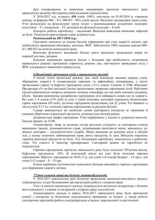 Для попередження та виявлення захворювань протягом навчального року
проводиться медичне обстеження учнів вузькими спеціалістами.
У 2016-2017 н.р. оглянуто 410 учнів -100%, своєчасно на 01.09.2016 р. отримали
довідку за формою 086 – 0/1, 086-0/2 - 96% учнів школи. Виділена диспансерна група учнів.
Учні розподілені на фізкультурні групи згідно з рекомендаціями дільничних педіатрів:
підготовча – 57, спеціальна – 23, звільнені від фізичної культури – 8 осіб.
Контроль роботи харчоблоку – щоденний. Випадків виявлення кишкових інфекцій
не було. Технологія приготування страв дотримується.
Рекомендації на 2017-2018 н.р.:
Своєчасно доводити до відома батьків інформацію про стан здоров’я дитини, про
необхідність проведення обстежень, щеплень, ФОГ. Забезпечити 100% надання довідок 086-
0/1, 086-0/2 на початок навчального року.
Вчителям фізичного виховання більше уваги приділяти проведенню вправ по
корекції постави, дихання.
Класним керівникам провести бесіди з батьками про необхідність дотримання
правильного режиму харчування (гарячого), режиму дня, своєчасного проведення тесту і
ФОГ для раннього виявлення туберкульозу.
6.Організація харчування учнів у навчальному закладі:
З метою чіткої організації режиму дня, який відповідає віковим нормам учнів,
збереження здоров’я й попередження харчових та інфекційних захворювань, у школі
організовано гаряче та буфетне харчування учнів 1-11-х класів. Сумісно зі ТОВ «Контракт
Продрезерв «5» на базі шкільної їдальні організовано дворазове харчування дітей. Робітники
їдальні намагаються створити домашню затишну атмосферу під час своїх смачних сніданків,
обідів . Завдяки режимному калорійному харчуванню діти набирають нових сил та здоров’я.
Всі учні 1–4 класів (179 осіб) та учні з сімей пільгових категорій отримують безкоштовне
гаряче харчування (69 осіб), дієтичне харчування організоване для 22 учнів. Усі бажаючі із
числа учнів 5-11 кл. охоплені гарячим харчуванням за рахунок батьків.
Суворо виконуються всі необхідні умови санітарного контролю за термінами й
умовами зберігання та реалізації продуктів, дотримується питний режим.
Дотримується графік харчування. Учні перебувають у їдальні в супроводі вчителів.
Їдальня працює до 15.00.
Адміністрація, лікар та медична сестра ретельно слідкують за санітарним станом
приміщень їдальні, різноманітністю страв, дотриманням циклічного меню, виконують усі
вимоги санітарно – епідеміологічної служби. Меню вивішено на видному місці в обідній
залі, у ньому зазначено найменування страв, вихід продуктів, їх ціна. Випадків порушень
термінів реалізації продуктів не було. Усе обладнання харчоблоку знаходиться в робочому
стані. Усі ємності й інвентар промарковані. Санітарний режим на харчоблоці не
порушується.
Гарячим харчуванням протягом навчального року було охоплено 70%учнів школи,
буфетною продукцією -30%. В початковій школі всі учні були охоплені гарячим
харчуванням. Вартість харчування на 30.05.17 р. для учнів 1-4 класів( бюджет – 12 грн.), для
учнів 5-11 класів – 8 – 15 грн.
Класні керівники систематично пояснюють батькам важливість гарячого харчування
для збереження здоров’я дитини.
7.Стан охорони праці та безпеки життєдіяльності.
У 2016-2017 навчальному році безпечне проведення навчально-виховного процесу
здійснювалось згідно Положенням про організацію роботи з охорони праці.
Учні та вчителі навчального закладу дотримуються вступного інструктажу з безпеки
життєдіяльності з учнями та інструкцій з охорони праці для вчителів.
Адміністрацією закладу в період 2016-2017 навчального року були призначені
комісії з контролю за безпечною експлуатацією приміщень та будівлі, а також роботи
електричних пристроїв (робота електроприладів в їдальні, персональної та оргтехніки).
 