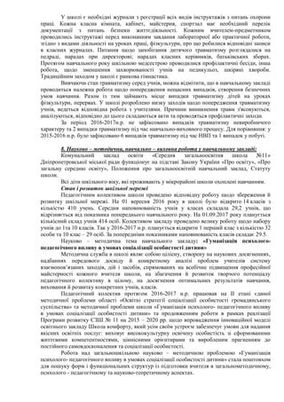 У школі є необхідні журнали з реєстрації всіх видів інструктажів з питань охорони
праці. Кожна класна кімната, кабінет, майстерня, спортзал має необхідний перелік
документації з питань безпеки життєдіяльності. Кожним вчителем-предметником
проводились інструктажі перед виконанням завдання лабораторної або практичної роботи,
згідно з видами діяльності на уроках праці, фізкультури, про що робилися відповідні записи
в класних журналах. Питання щодо запобігання дитячого травматизму розглядалися на
педраді, нарадах при директорові; нарадах класних керівників, батьківських зборах.
Протягом навчального року шкільною медсестрою проводилися профілактичні бесіди, інша
робота, щодо зменшення захворюваності учнів на педикульоз, шкіряні хвороби.
Традиційним заходом у школі є ранкова гімнастика.
Вивчаючи стан травматизму серед учнів, можна відмітити, що в навчальному закладі
проводиться належна робота щодо попередження нещасних випадків, створення безпечних
умов навчання. Разом із тим займають місце випадки травматизму дітей на уроках
фізкультури, перервах. У школі розроблено низку заходів щодо попередження травматизму
учнів, ведеться відповідна робота з учителями. Причини виникнення травм з'ясовуються,
аналізуються, відповідно до цього складаються акти та проводяться профілактичні заходи.
За період 2016-2017н.р. не зафіксовано випадків травматизму невиробничого
характеру та 2 випадки травматизму під час навчально-виховного процесу. Для порівняння: у
2015-2016 н.р. було зафіксовано 6 випадків травматизму під час НВП та 1 випадок у побуті.
8. Науково – методична, навчально – виховна робота у навчальному закладі:
Комунальний заклад освіти «Середня загальноосвітня школа №11»
Дніпропетровської міської ради функціонує на підставі Закону України «Про освіту», «Про
загальну середню освіту», Положення про загальноосвітній навчальний заклад, Статуту
школи.
Всі діти шкільного віку, які проживають у мікрорайоні школи охоплені навчанням.
Стан і розвиток шкільної мережі
Педагогічним колективом школи проведено відповідну роботу щодо збереження й
розвитку шкільної мережі. На 01 вересня 2016 року в школі було відкрито 14 класів з
кількістю 410 учень. Середня наповнюваність учнів у класах складала 29,2 учнів, що
відрізняється від показника попереднього навчального року. На 01.09.2017 року планується
кількісний склад учнів 414 осіб. Колективом закладу проведено велику роботу щодо набору
учнів до 1та 10 класів. Так у 2016-2017 н.р. планується відкрити 1 перший клас з кількістю 32
особи та 10 клас – 29 осіб. За попередніми показниками наповнюваність класів складає 29.5.
Науково – методична тема навчального закладу: «Гуманізація психолого-
педагогічного впливу в умовах соціалізації особистості дитини»
Методична служба в школі являє собою цілісну, створену на наукових досягненнях,
надбаннях передового досвіду й конкретному аналізі проблем учителів систему
взаємопов’язаних заходів, дій і засобів, спрямованих на всебічне підвищення професійної
майстерності кожного вчителя школи, на збагачення й розвиток творчого потенціалу
педагогічного колективу в цілому, на досягнення оптимальних результатів навчання,
виховання й розвитку конкретних учнів, класів.
Педагогічний колектив протягом 2016-2017 н.р. працював на ІІ етапі єдиної
методичної проблеми області «Освітні стратегії соціалізації особистості громадянського
суспільства» та методичної проблеми школи «Гуманізація психолого- педагогічного впливу
в умовах соціалізації особистості дитини» та продовженням роботи в рамках реалізації
Програми розвитку СЗШ № 11 на 2015 – 2020 рр. щодо впровадження інноваційної моделі
освітнього закладу Школа комфорту, який усім своїм устроєм забезпечує умови для надання
якісних освітніх послуг: виховує висококультурну освічену особистість зі сформованими
життєвими компетентностями, ціннісними орієнтирами та виробленим прагненням до
постійного самовдосконалення та соціалізації особистості.
Робота над загальношкільною науково – методичною проблемою «Гуманізація
психолого- педагогічного впливу в умовах соціалізації особистості дитини» стала поштовхом
для пошуку форм і функціональних структур із підготовки вчителя в загальнометодичному,
психолого - педагогічному та науково-теоретичному аспектах.
 