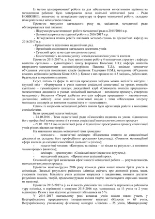 Із метою цілеспрямованої роботи та для забезпечення колективного керівництва
методичною роботою було затверджено склад шкільної методичної ради – Ради
НОВІКОНІВ, визначено та затверджено структуру та форми методичної роботи, складено
план роботи над методичною темою.
Протягом минулого навчального року на засіданнях методичної ради
обговорювалися такі питання:
- Підсумки результативності роботи методичної ради в 2015/2016 н.р.
- Основні напрямки методичної роботи у 2016/2017 н.р.
- Затвердження планів роботи шкільних методоб’єднань та предметних кафедр на
2016/2017 н.р.
- Організація та підготовка педагогічних рад.
- Організація оцінювання навчальних досягнень учнів
- Сучасний урок та методи контролю на уроці.
- Компетентність як основа успіху і самовдосконалення учня та вчителя
Протягом 2016-2017 н. р. було організовано роботу 4 методичних структур : кафедра
вчителів суспільно – гуманітарного циклу (керівник Колесник І.П.); кафедра вчителів
природничо-математичних дисциплін(курівник Павлова Т.Л.), шкільне методичне
об’єднання учителів початкових класів (керівник Гладченко Н.М.), методичне об’єднання
класних керівників (керівник Білик Ю.О. ). Кожне з них провело по 4 5 засідань, робота яких
будувалася за окремими планами.
Серед питань та форм та методів проведення засідань можна виділити наступні :
круглий стіл - «Формування в учнів навичок соціальної компетенції на уроках вчителів
суспільно – гуманітарного циклу»; дискусійний клуб «Самоосвіта вчителя природничо-
математичних дисциплін в умовах соціалізації навчально – виховного процесу», створення
методичного бюлетеня «Творчі здобутки вчителів кафедри природничо – математичних
дисциплін»; майстер –клас вчителів початкової школи з теми «Підсилення інтересу
молодших школярів до вивчення «цариці наук » - математики».
Одним із напрямків методичної роботи школи була організація роботи з молодими
спеціалістами.
Були проведені педагогічні ради:
- 24.10.2016 . Тема педагогічної ради «Самоосвіта педагога як умова підвищення
його професійної компетентності в умовах соціалізації навчально-виховного процесу»
- 20.02. 2017.Тема педагогічної ради «Педагогічне проектування процесу соціалізації
учнів різних вікових категорій»
На виконання завдань методичної теми проведено:
- психолого – педагогічні семінари: «Підготовка вчителя до самоосвітньої
діяльності як складова його професійного зростання» (листопад), «Розвиток мотиваційної
сфери вчителя до свідомої самостійної діяльності» (січень);
- педагогічні читання: «Контроль та оцінка – не тільки як результат, а головним
чином процес» (жовтень);
- семінари – практикуми : «Соціальні якості педагога» (грудень);
- методичний тиждень : «Проектуємо успішний урок».
Основний критерій визначення ефективності методичної роботи — результативність
навчально-виховного процесу.
Протягом жовтня-грудня 2016 року команда учнів нашої школи брала участь в
олімпіадах. Загальні результати районних олімпіад свідчать про достатній рівень знань
учасників змагань. Більшість учнів успішно впоралися з завданнями, виявили достатнє
розуміння законів, теорій, продемонстрували вміння творчо застосовувати отримані знання
на практиці.
Протягом 2016-2017 н.р. як кількість учасників так і кількість переможців районного
туру олімпіад, в порівнянні з минулим 2015-2016 н.р. зменшилась на 13 учнів та 2 учня
відповідно. Разом з тим відсоток успішності збільшився на 5 %.
У 2016–2017 навчальному році команда учнів школи взяли участь у
Всеукраїнському природничому інтерактивному конкурсі «Колосок »- 69 учнів,
Всеукраїнському учнівському фізичному конкурсі «Левеня» - 25 учнів, Міжнародному
 