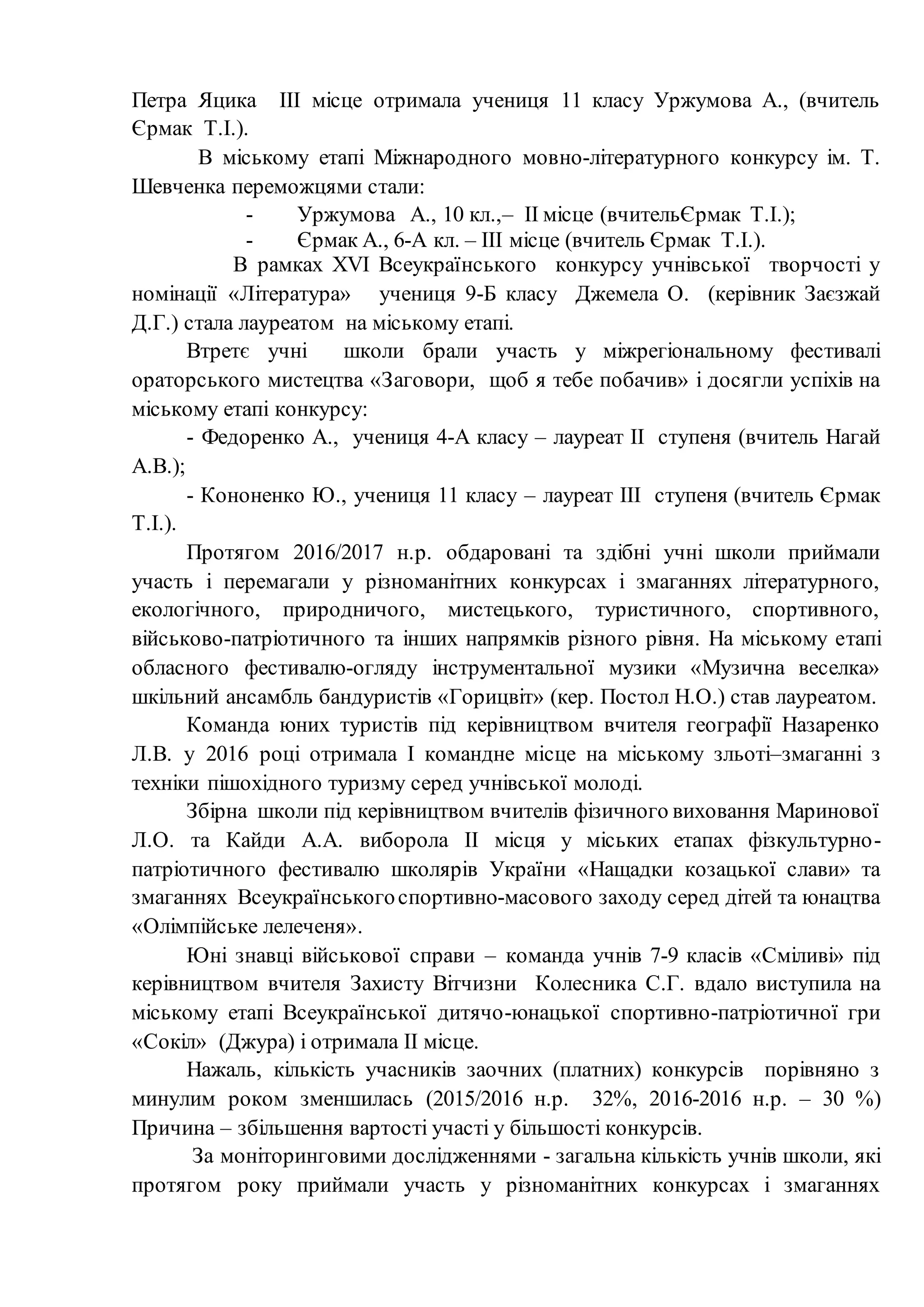Петра Яцика ІІІ місце отримала учениця 11 класу Уржумова А., (вчитель
Єрмак Т.І.).
В міському етапі Міжнародного мовно-літературного конкурсу ім. Т.
Шевченка переможцями стали:
- Уржумова А., 10 кл.,– ІІ місце (вчительЄрмак Т.І.);
- Єрмак А., 6-А кл. – ІІІ місце (вчитель Єрмак Т.І.).
В рамках XVІ Всеукраїнського конкурсу учнівської творчості у
номінації «Література» учениця 9-Б класу Джемела О. (керівник Заєзжай
Д.Г.) стала лауреатом на міському етапі.
Втретє учні школи брали участь у міжрегіональному фестивалі
ораторського мистецтва «Заговори, щоб я тебе побачив» і досягли успіхів на
міському етапі конкурсу:
- Федоренко А., учениця 4-А класу – лауреат ІІ ступеня (вчитель Нагай
А.В.);
- Кононенко Ю., учениця 11 класу – лауреат ІІІ ступеня (вчитель Єрмак
Т.І.).
Протягом 2016/2017 н.р. обдаровані та здібні учні школи приймали
участь і перемагали у різноманітних конкурсах і змаганнях літературного,
екологічного, природничого, мистецького, туристичного, спортивного,
військово-патріотичного та інших напрямків різного рівня. На міському етапі
обласного фестивалю-огляду інструментальної музики «Музична веселка»
шкільний ансамбль бандуристів «Горицвіт» (кер. Постол Н.О.) став лауреатом.
Команда юних туристів під керівництвом вчителя географії Назаренко
Л.В. у 2016 році отримала І командне місце на міському зльоті–змаганні з
техніки пішохідного туризму серед учнівської молоді.
Збірна школи під керівництвом вчителів фізичного виховання Маринової
Л.О. та Кайди А.А. виборола ІІ місця у міських етапах фізкультурно-
патріотичного фестивалю школярів України «Нащадки козацької слави» та
змаганнях Всеукраїнськогоспортивно-масового заходу серед дітей та юнацтва
«Олімпійське лелеченя».
Юні знавці військової справи – команда учнів 7-9 класів «Сміливі» під
керівництвом вчителя Захисту Вітчизни Колесника С.Г. вдало виступила на
міському етапі Всеукраїнської дитячо-юнацької спортивно-патріотичної гри
«Сокіл» (Джура) і отримала ІІ місце.
Нажаль, кількість учасників заочних (платних) конкурсів порівняно з
минулим роком зменшилась (2015/2016 н.р. 32%, 2016-2016 н.р. – 30 %)
Причина – збільшення вартості участі у більшості конкурсів.
За моніторинговими дослідженнями - загальна кількість учнів школи, які
протягом року приймали участь у різноманітних конкурсах і змаганнях
 
