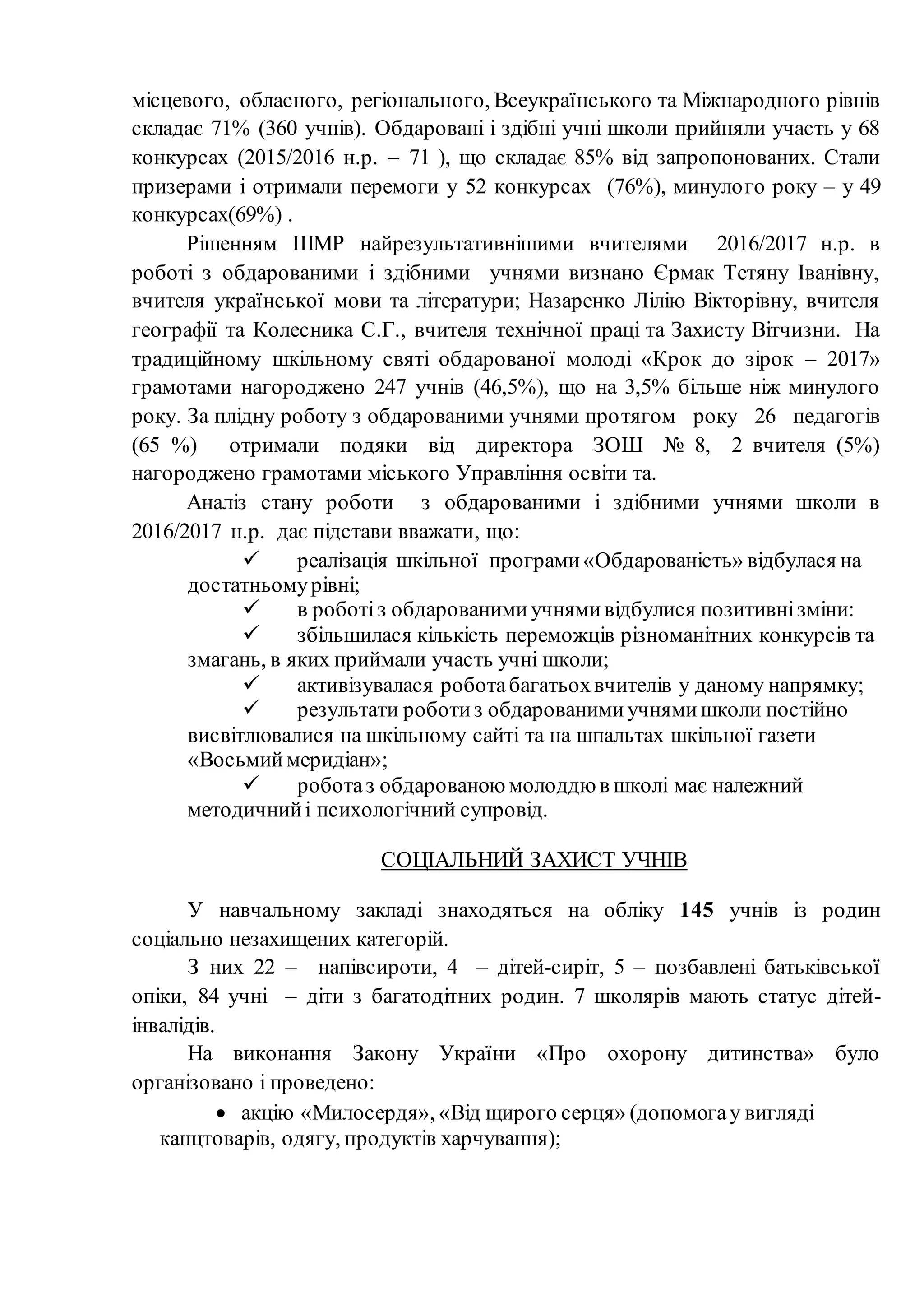 місцевого, обласного, регіонального, Всеукраїнського та Міжнародного рівнів
складає 71% (360 учнів). Обдаровані і здібні учні школи прийняли участь у 68
конкурсах (2015/2016 н.р. – 71 ), що складає 85% від запропонованих. Стали
призерами і отримали перемоги у 52 конкурсах (76%), минулого року – у 49
конкурсах(69%) .
Рішенням ШМР найрезультативнішими вчителями 2016/2017 н.р. в
роботі з обдарованими і здібними учнями визнано Єрмак Тетяну Іванівну,
вчителя української мови та літератури; Назаренко Лілію Вікторівну, вчителя
географії та Колесника С.Г., вчителя технічної праці та Захисту Вітчизни. На
традиційному шкільному святі обдарованої молоді «Крок до зірок – 2017»
грамотами нагороджено 247 учнів (46,5%), що на 3,5% більше ніж минулого
року. За плідну роботу з обдарованими учнями протягом року 26 педагогів
(65 %) отримали подяки від директора ЗОШ № 8, 2 вчителя (5%)
нагороджено грамотами міського Управління освіти та.
Аналіз стану роботи з обдарованими і здібними учнями школи в
2016/2017 н.р. дає підстави вважати, що:
 реалізація шкільної програми«Обдарованість» відбулася на
достатньомурівні;
 в роботіз обдарованимиучнямивідбулися позитивнізміни:
 збільшилася кількість переможців різноманітних конкурсів та
змагань, в яких приймали участь учні школи;
 активізувалася роботабагатьохвчителів у даному напрямку;
 результати роботиз обдарованимиучнямишколи постійно
висвітлювалися на шкільному сайті та на шпальтах шкільної газети
«Восьмиймеридіан»;
 роботаз обдарованою молоддю в школі має належний
методичнийі психологічний супровід.
СОЦІАЛЬНИЙ ЗАХИСТ УЧНІВ
У навчальному закладі знаходяться на обліку 145 учнів із родин
соціально незахищених категорій.
З них 22 – напівсироти, 4 – дітей-сиріт, 5 – позбавлені батьківської
опіки, 84 учні – діти з багатодітних родин. 7 школярів мають статус дітей-
інвалідів.
На виконання Закону України «Про охорону дитинства» було
організовано і проведено:
 акцію «Милосердя», «Від щирого серця» (допомогау вигляді
канцтоварів, одягу, продуктів харчування);
 