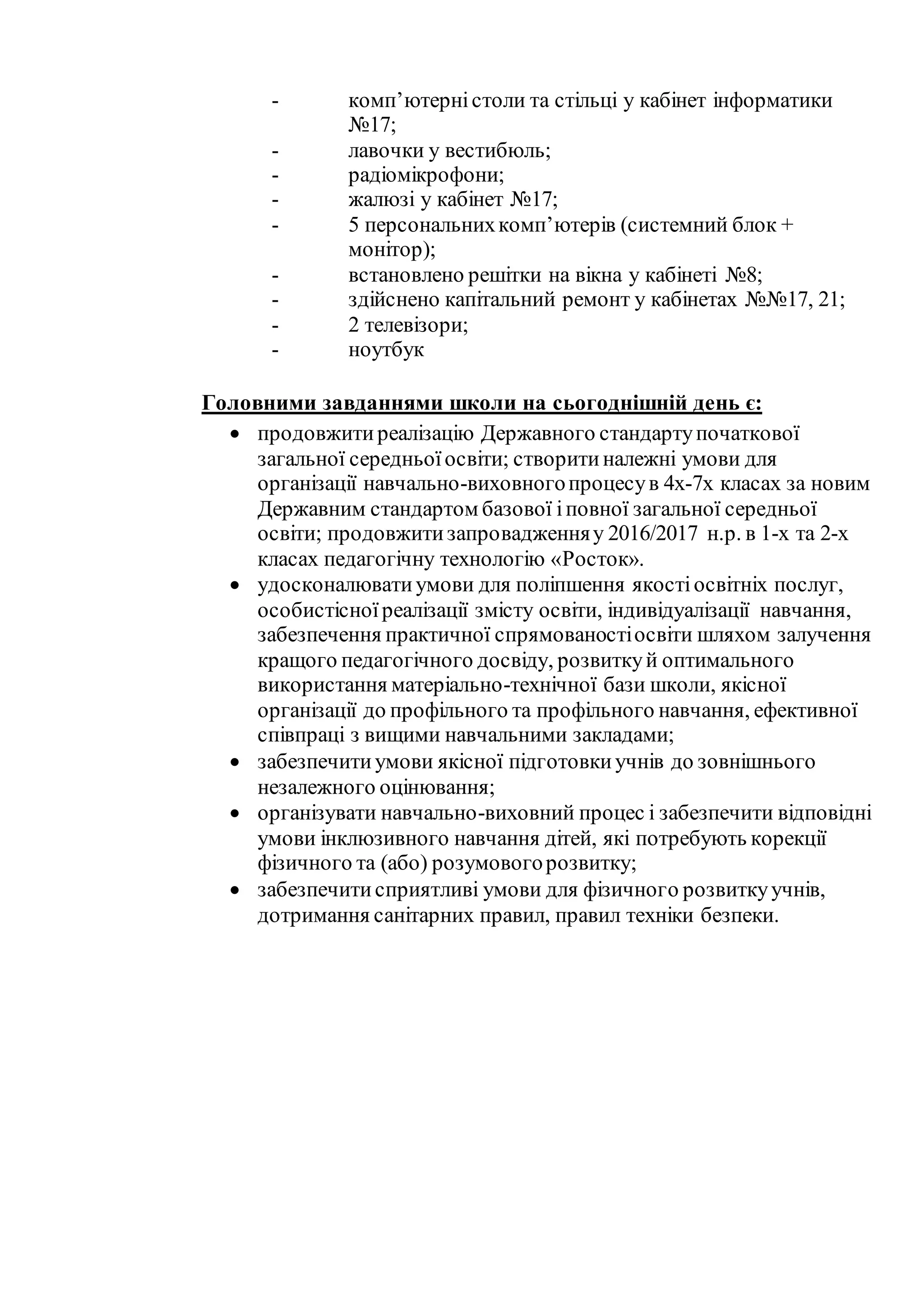 - комп’ютерністоли та стільці у кабінет інформатики
№17;
- лавочки у вестибюль;
- радіомікрофони;
- жалюзі у кабінет №17;
- 5 персональнихкомп’ютерів (системний блок +
монітор);
- встановлено решітки на вікна у кабінеті №8;
- здійснено капітальний ремонт у кабінетах №№17, 21;
- 2 телевізори;
- ноутбук
Головними завданнями школи на сьогоднішній день є:
 продовжитиреалізацію Державного стандартупочаткової
загальної середньоїосвіти; створитиналежні умови для
організації навчально-виховногопроцесув 4х-7х класах за новим
Державним стандартом базової іповної загальної середньої
освіти; продовжитизапровадженняу 2016/2017 н.р. в 1-х та 2-х
класах педагогічну технологію «Росток».
 удосконалюватиумови для поліпшення якостіосвітніх послуг,
особистісноїреалізації змісту освіти, індивідуалізації навчання,
забезпечення практичної спрямованостіосвіти шляхом залучення
кращого педагогічного досвіду, розвиткуй оптимального
використання матеріально-технічної бази школи, якісної
організації до профільного та профільного навчання, ефективної
співпраці з вищими навчальними закладами;
 забезпечитиумови якісної підготовкиучнів до зовнішнього
незалежного оцінювання;
 організувати навчально-виховний процес і забезпечити відповідні
умови інклюзивного навчання дітей, які потребують корекції
фізичного та (або) розумовогорозвитку;
 забезпечитисприятливі умови для фізичного розвиткуучнів,
дотримання санітарних правил, правил техніки безпеки.
 