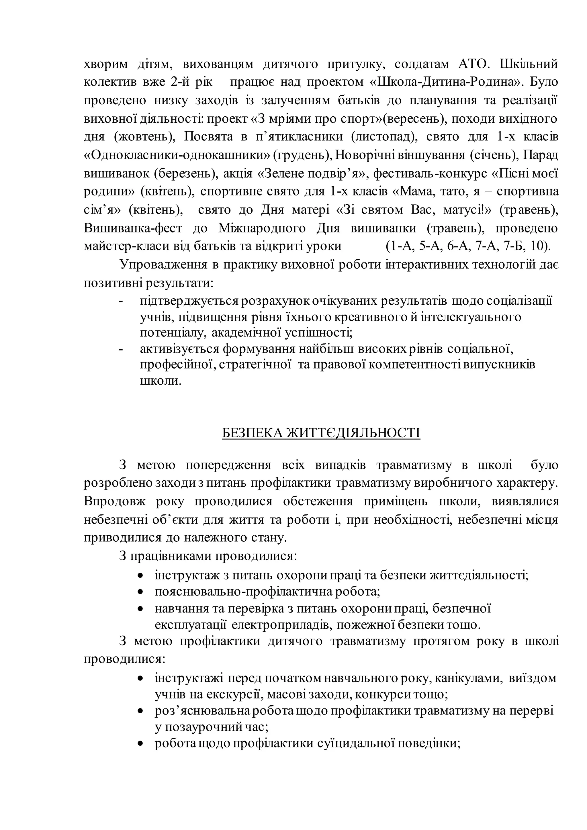 хворим дітям, вихованцям дитячого притулку, солдатам АТО. Шкільний
колектив вже 2-й рік працює над проектом «Школа-Дитина-Родина». Було
проведено низку заходів із залученням батьків до планування та реалізації
виховної діяльності: проект «З мріями про спорт»(вересень), походи вихідного
дня (жовтень), Посвята в п’ятикласники (листопад), свято для 1-х класів
«Однокласники-однокашники» (грудень), Новорічнівіншування (січень), Парад
вишиванок (березень), акція «Зелене подвір’я», фестиваль-конкурс «Пісні моєї
родини» (квітень), спортивне свято для 1-х класів «Мама, тато, я – спортивна
сім’я» (квітень), свято до Дня матері «Зі святом Вас, матусі!» (травень),
Вишиванка-фест до Міжнародного Дня вишиванки (травень), проведено
майстер-класи від батьків та відкриті уроки (1-А, 5-А, 6-А, 7-А, 7-Б, 10).
Упровадження в практику виховної роботи інтерактивних технологій дає
позитивні результати:
- підтверджується розрахунокочікуваних результатів щодо соціалізації
учнів, підвищення рівня їхнього креативного й інтелектуального
потенціалу, академічної успішності;
- активізується формування найбільш високихрівнів соціальної,
професійної, стратегічної та правової компетентностівипускників
школи.
БЕЗПЕКА ЖИТТЄДІЯЛЬНОСТІ
З метою попередження всіх випадків травматизму в школі було
розроблено заходиз питань профілактики травматизму виробничого характеру.
Впродовж року проводилися обстеження приміщень школи, виявлялися
небезпечні об’єкти для життя та роботи і, при необхідності, небезпечні місця
приводилися до належного стану.
З працівниками проводилися:
 інструктаж з питань охоронипраці та безпеки життєдіяльності;
 пояснювально-профілактична робота;
 навчання та перевірка з питань охоронипраці, безпечної
експлуатації електроприладів, пожежної безпекитощо.
З метою профілактики дитячого травматизму протягом року в школі
проводилися:
 інструктажі перед початком навчального року, канікулами, виїздом
учнів на екскурсії, масовізаходи, конкурситощо;
 роз’яснювальнароботащодо профілактики травматизму на перерві
у позаурочнийчас;
 роботащодо профілактики суїцидальної поведінки;
 