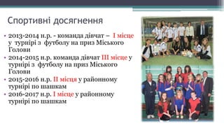 Спортивні досягнення
• 2013-2014 н.р. - команда дівчат – І місце
у турнірі з футболу на приз Міського
Голови
• 2014-2015 н.р. команда дівчат ІІІ місце у
турнірі з футболу на приз Міського
Голови
• 2015-2016 н.р. ІІ місця у районному
турнірі по шашкам
• 2016-2017 н.р. І місце у районному
турнірі по шашкам
 