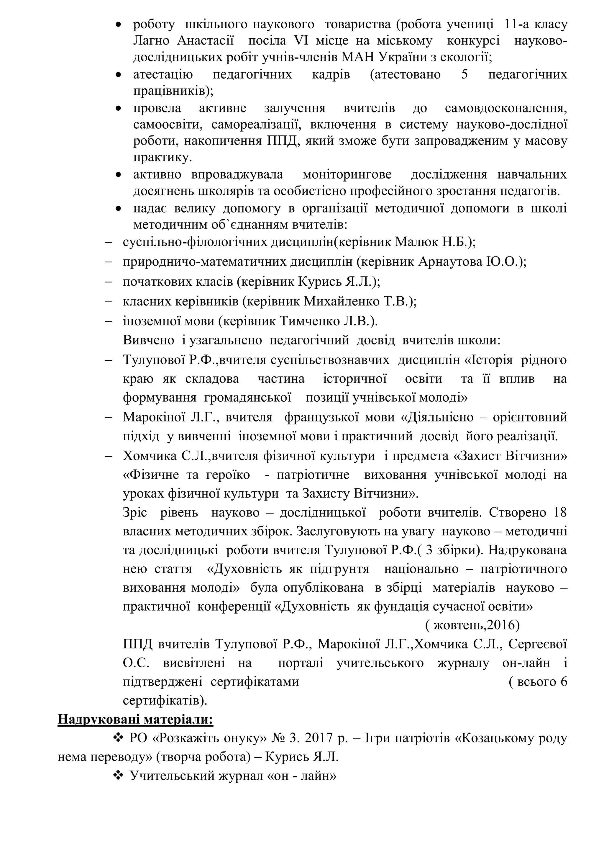 роботу шкільного наукового товариства (робота учениці 11-а класу
Лагно Анастасії посіла VІ місце на міському конкурсі науково-
дослідницьких робіт учнів-членів МАН України з екології;
 атестацію педагогічних кадрів (атестовано 5 педагогічних
працівників);
 провела активне залучення вчителів до самовдосконалення,
самоосвіти, самореалізації, включення в систему науково-дослідної
роботи, накопичення ППД, який зможе бути запровадженим у масову
практику.
 активно впроваджувала моніторингове дослідження навчальних
досягнень школярів та особистісно професійного зростання педагогів.
 надає велику допомогу в організації методичної допомоги в школі
методичним об`єднанням вчителів:
 суспільно-філологічних дисциплін(керівник Малюк Н.Б.);
 природничо-математичних дисциплін (керівник Арнаутова Ю.О.);
 початкових класів (керівник Курись Я.Л.);
 класних керівників (керівник Михайленко Т.В.);
 іноземної мови (керівник Тимченко Л.В.).
Вивчено і узагальнено педагогічний досвід вчителів школи:
 Тулупової Р.Ф.,вчителя суспільствознавчих дисциплін «Історія рідного
краю як складова частина історичної освіти та її вплив на
формування громадянської позиції учнівської молоді»
 Марокіної Л.Г., вчителя французької мови «Діяльнісно – орієнтовний
підхід у вивченні іноземної мови і практичний досвід його реалізації.
 Хомчика С.Л.,вчителя фізичної культури і предмета «Захист Вітчизни»
«Фізичне та героїко - патріотичне виховання учнівської молоді на
уроках фізичної культури та Захисту Вітчизни».
Зріс рівень науково – дослідницької роботи вчителів. Створено 18
власних методичних збірок. Заслуговують на увагу науково – методичні
та дослідницькі роботи вчителя Тулупової Р.Ф.( 3 збірки). Надрукована
нею стаття «Духовність як підгрунтя національно – патріотичного
виховання молоді» була опублікована в збірці матеріалів науково –
практичної конференції «Духовність як фундація сучасної освіти»
( жовтень,2016)
ППД вчителів Тулупової Р.Ф., Марокіної Л.Г.,Хомчика С.Л., Сергеєвої
О.С. висвітлені на порталі учительського журналу он-лайн і
підтверджені сертифікатами ( всього 6
сертифікатів).
Надруковані матеріали:
 РО «Розкажіть онуку» № 3. 2017 р. – Ігри патріотів «Козацькому роду
нема переводу» (творча робота) – Курись Я.Л.
 Учительський журнал «он - лайн»
 