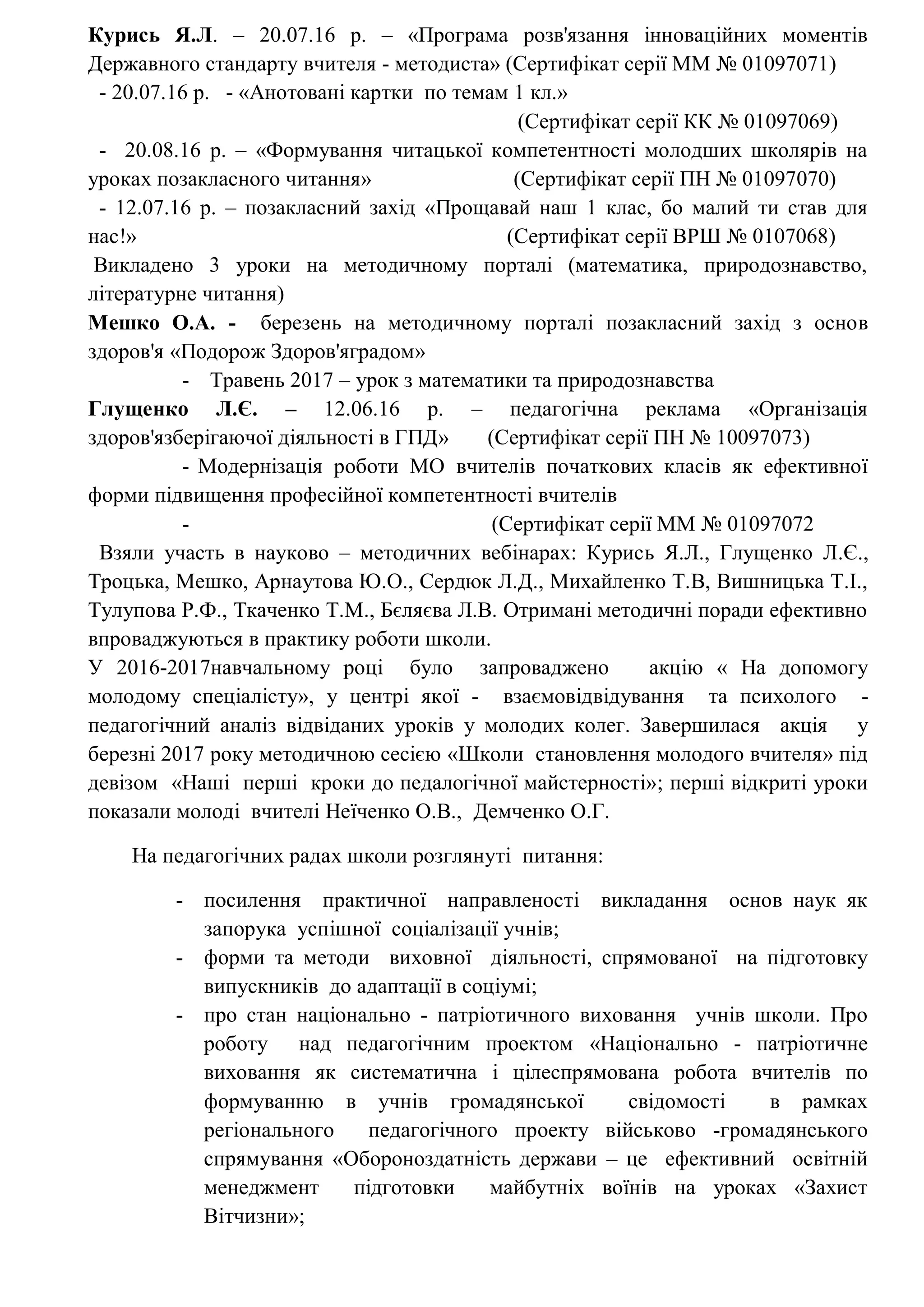 Курись Я.Л. – 20.07.16 р. – «Програма розв'язання інноваційних моментів
Державного стандарту вчителя - методиста» (Сертифікат серії ММ № 01097071)
- 20.07.16 р. - «Анотовані картки по темам 1 кл.»
(Сертифікат серії КК № 01097069)
- 20.08.16 р. – «Формування читацької компетентності молодших школярів на
уроках позакласного читання» (Сертифікат серії ПН № 01097070)
- 12.07.16 р. – позакласний захід «Прощавай наш 1 клас, бо малий ти став для
нас!» (Сертифікат серії ВРШ № 0107068)
Викладено 3 уроки на методичному порталі (математика, природознавство,
літературне читання)
Мешко О.А. - березень на методичному порталі позакласний захід з основ
здоров'я «Подорож Здоров'яградом»
- Травень 2017 – урок з математики та природознавства
Глущенко Л.Є. – 12.06.16 р. – педагогічна реклама «Організація
здоров'язберігаючої діяльності в ГПД» (Сертифікат серії ПН № 10097073)
- Модернізація роботи МО вчителів початкових класів як ефективної
форми підвищення професійної компетентності вчителів
- (Сертифікат серії ММ № 01097072
Взяли участь в науково – методичних вебінарах: Курись Я.Л., Глущенко Л.Є.,
Троцька, Мешко, Арнаутова Ю.О., Сердюк Л.Д., Михайленко Т.В, Вишницька Т.І.,
Тулупова Р.Ф., Ткаченко Т.М., Бєляєва Л.В. Отримані методичні поради ефективно
впроваджуються в практику роботи школи.
У 2016-2017навчальному році було запроваджено акцію « На допомогу
молодому спеціалісту», у центрі якої - взаємовідвідування та психолого -
педагогічний аналіз відвіданих уроків у молодих колег. Завершилася акція у
березні 2017 року методичною сесією «Школи становлення молодого вчителя» під
девізом «Наші перші кроки до педалогічної майстерності»; перші відкриті уроки
показали молоді вчителі Неїченко О.В., Демченко О.Г.
На педагогічних радах школи розглянуті питання:
- посилення практичної направленості викладання основ наук як
запорука успішної соціалізації учнів;
- форми та методи виховної діяльності, спрямованої на підготовку
випускників до адаптації в соціумі;
- про стан національно - патріотичного виховання учнів школи. Про
роботу над педагогічним проектом «Національно - патріотичне
виховання як систематична і цілеспрямована робота вчителів по
формуванню в учнів громадянської свідомості в рамках
регіонального педагогічного проекту військово -громадянського
спрямування «Обороноздатність держави – це ефективний освітній
менеджмент підготовки майбутніх воїнів на уроках «Захист
Вітчизни»;
 