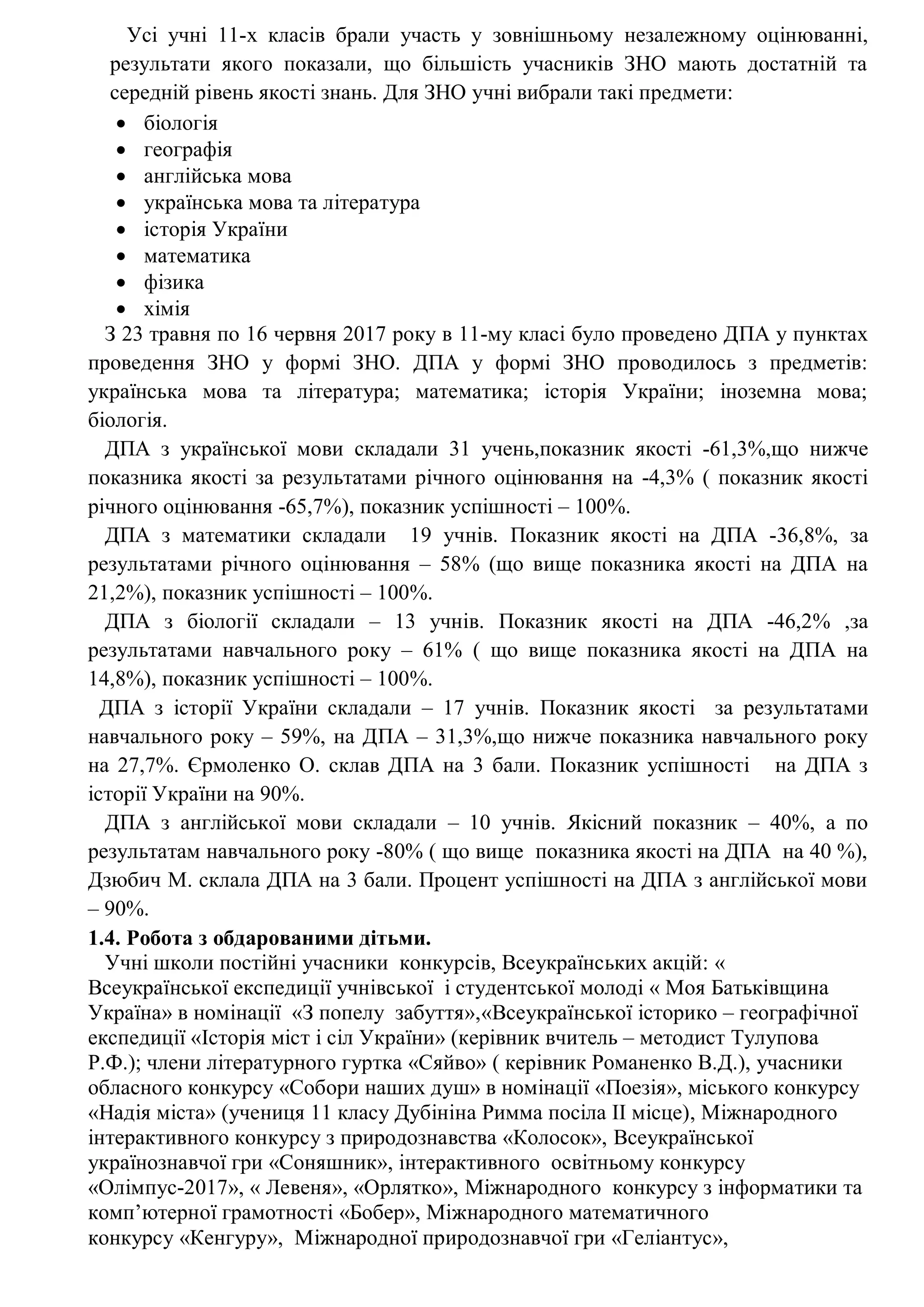 Усі учні 11-х класів брали участь у зовнішньому незалежному оцінюванні,
результати якого показали, що більшість учасників ЗНО мають достатній та
середній рівень якості знань. Для ЗНО учні вибрали такі предмети:
 біологія
 географія
 англійська мова
 українська мова та література
 історія України
 математика
 фізика
 хімія
З 23 травня по 16 червня 2017 року в 11-му класі було проведено ДПА у пунктах
проведення ЗНО у формі ЗНО. ДПА у формі ЗНО проводилось з предметів:
українська мова та література; математика; історія України; іноземна мова;
біологія.
ДПА з української мови складали 31 учень,показник якості -61,3%,що нижче
показника якості за результатами річного оцінювання на -4,3% ( показник якості
річного оцінювання -65,7%), показник успішності – 100%.
ДПА з математики складали 19 учнів. Показник якості на ДПА -36,8%, за
результатами річного оцінювання – 58% (що вище показника якості на ДПА на
21,2%), показник успішності – 100%.
ДПА з біології складали – 13 учнів. Показник якості на ДПА -46,2% ,за
результатами навчального року – 61% ( що вище показника якості на ДПА на
14,8%), показник успішності – 100%.
ДПА з історії України складали – 17 учнів. Показник якості за результатами
навчального року – 59%, на ДПА – 31,3%,що нижче показника навчального року
на 27,7%. Єрмоленко О. склав ДПА на 3 бали. Показник успішності на ДПА з
історії України на 90%.
ДПА з англійської мови складали – 10 учнів. Якісний показник – 40%, а по
результатам навчального року -80% ( що вище показника якості на ДПА на 40 %),
Дзюбич М. склала ДПА на 3 бали. Процент успішності на ДПА з англійської мови
– 90%.
1.4. Робота з обдарованими дітьми.
Учні школи постійні учасники конкурсів, Всеукраїнських акцій: «
Всеукраїнської експедиції учнівської і студентської молоді « Моя Батьківщина
Україна» в номінації «З попелу забуття»,«Всеукраїнської історико – географічної
експедиції «Історія міст і сіл України» (керівник вчитель – методист Тулупова
Р.Ф.); члени літературного гуртка «Сяйво» ( керівник Романенко В.Д.), учасники
обласного конкурсу «Собори наших душ» в номінації «Поезія», міського конкурсу
«Надія міста» (учениця 11 класу Дубініна Римма посіла ІІ місце), Міжнародного
інтерактивного конкурсу з природознавства «Колосок», Всеукраїнської
українознавчої гри «Соняшник», інтерактивного освітньому конкурсу
«Олімпус-2017», « Левеня», «Орлятко», Міжнародного конкурсу з інформатики та
комп’ютерної грамотності «Бобер», Міжнародного математичного
конкурсу «Кенгуру», Міжнародної природознавчої гри «Геліантус»,
 