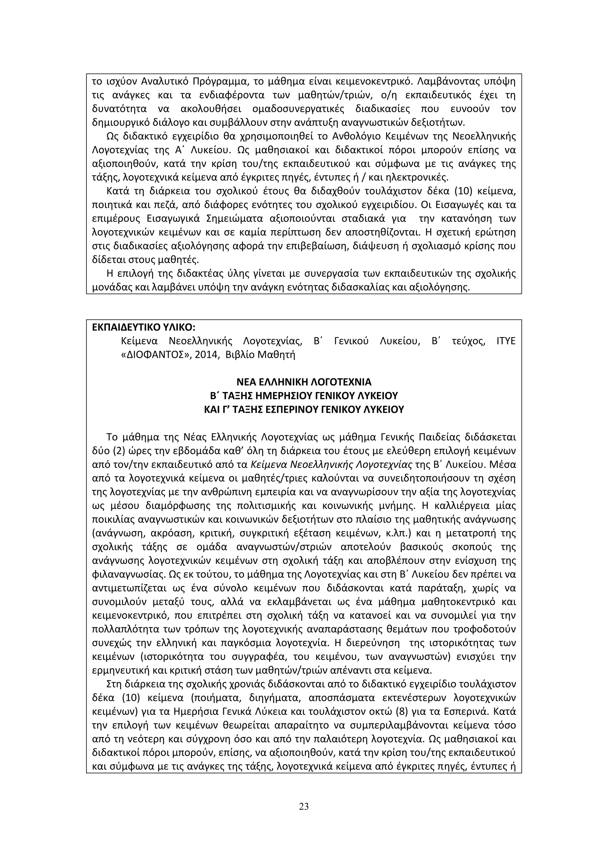 23
ΕΚΠΑΙΔΕΥΤΙΚΟ ΥΛΙΚΟ:
Κείμενα Νεοελληνικής Λογοτεχνίας, Β΄ Γενικού Λυκείου, Β΄ τεύχος, ΙΤΥΕ
«ΔΙΟΦΑΝΤΟΣ», 2014, Βιβλίο Μαθητή
ΝΕΑ ΕΛΛΗΝΙΚΗ ΛΟΓΟΤΕΧΝΙΑ
Β΄ ΤΑΞΗΣ ΗΜΕΡΗΣΙΟΥ ΓΕΝΙΚΟΥ ΛΥΚΕΙΟΥ
ΚΑΙ Γ’ ΤΑΞΗΣ ΕΣΠΕΡΙΝΟΥ ΓΕΝΙΚΟΥ ΛΥΚΕΙΟΥ
Το μάθημα της Νέας Ελληνικής Λογοτεχνίας ως μάθημα Γενικής Παιδείας διδάσκεται
δύο (2) ώρες την εβδομάδα καθ’ όλη τη διάρκεια του έτους με ελεύθερη επιλογή κειμένων
από τον/την εκπαιδευτικό από τα Κείμενα Νεοελληνικής Λογοτεχνίας της Β΄ Λυκείου. Μέσα
από τα λογοτεχνικά κείμενα οι μαθητές/τριες καλούνται να συνειδητοποιήσουν τη σχέση
της λογοτεχνίας με την ανθρώπινη εμπειρία και να αναγνωρίσουν την αξία της λογοτεχνίας
ως μέσου διαμόρφωσης της πολιτισμικής και κοινωνικής μνήμης. Η καλλιέργεια μίας
ποικιλίας αναγνωστικών και κοινωνικών δεξιοτήτων στο πλαίσιο της μαθητικής ανάγνωσης
(ανάγνωση, ακρόαση, κριτική, συγκριτική εξέταση κειμένων, κ.λπ.) και η μετατροπή της
σχολικής τάξης σε ομάδα αναγνωστών/στριών αποτελούν βασικούς σκοπούς της
ανάγνωσης λογοτεχνικών κειμένων στη σχολική τάξη και αποβλέπουν στην ενίσχυση της
φιλαναγνωσίας. Ως εκ τούτου, το μάθημα της Λογοτεχνίας και στη Β΄ Λυκείου δεν πρέπει να
αντιμετωπίζεται ως ένα σύνολο κειμένων που διδάσκονται κατά παράταξη, χωρίς να
συνομιλούν μεταξύ τους, αλλά να εκλαμβάνεται ως ένα μάθημα μαθητοκεντρικό και
κειμενοκεντρικό, που επιτρέπει στη σχολική τάξη να κατανοεί και να συνομιλεί για την
πολλαπλότητα των τρόπων της λογοτεχνικής αναπαράστασης θεμάτων που τροφοδοτούν
συνεχώς την ελληνική και παγκόσμια λογοτεχνία. Η διερεύνηση της ιστορικότητας των
κειμένων (ιστορικότητα του συγγραφέα, του κειμένου, των αναγνωστών) ενισχύει την
ερμηνευτική και κριτική στάση των μαθητών/τριών απέναντι στα κείμενα.
Στη διάρκεια της σχολικής χρονιάς διδάσκονται από το διδακτικό εγχειρίδιο τουλάχιστον
δέκα (10) κείμενα (ποιήματα, διηγήματα, αποσπάσματα εκτενέστερων λογοτεχνικών
κειμένων) για τα Ημερήσια Γενικά Λύκεια και τουλάχιστον οκτώ (8) για τα Εσπερινά. Κατά
την επιλογή των κειμένων θεωρείται απαραίτητο να συμπεριλαμβάνονται κείμενα τόσο
από τη νεότερη και σύγχρονη όσο και από την παλαιότερη λογοτεχνία. Ως μαθησιακοί και
διδακτικοί πόροι μπορούν, επίσης, να αξιοποιηθούν, κατά την κρίση του/της εκπαιδευτικού
και σύμφωνα με τις ανάγκες της τάξης, λογοτεχνικά κείμενα από έγκριτες πηγές, έντυπες ή
το ισχύον Αναλυτικό Πρόγραμμα, το μάθημα είναι κειμενοκεντρικό. Λαμβάνοντας υπόψη
τις ανάγκες και τα ενδιαφέροντα των μαθητών/τριών, ο/η εκπαιδευτικός έχει τη
δυνατότητα να ακολουθήσει ομαδοσυνεργατικές διαδικασίες που ευνοούν τον
δημιουργικό διάλογο και συμβάλλουν στην ανάπτυξη αναγνωστικών δεξιοτήτων.
Ως διδακτικό εγχειρίδιο θα χρησιμοποιηθεί το Ανθολόγιο Κειμένων της Νεοελληνικής
Λογοτεχνίας της Α΄ Λυκείου. Ως μαθησιακοί και διδακτικοί πόροι μπορούν επίσης να
αξιοποιηθούν, κατά την κρίση του/της εκπαιδευτικού και σύμφωνα με τις ανάγκες της
τάξης, λογοτεχνικά κείμενα από έγκριτες πηγές, έντυπες ή / και ηλεκτρονικές.
Κατά τη διάρκεια του σχολικού έτους θα διδαχθούν τουλάχιστον δέκα (10) κείμενα,
ποιητικά και πεζά, από διάφορες ενότητες του σχολικού εγχειριδίου. Οι Εισαγωγές και τα
επιμέρους Εισαγωγικά Σημειώματα αξιοποιούνται σταδιακά για την κατανόηση των
λογοτεχνικών κειμένων και σε καμία περίπτωση δεν αποστηθίζονται. Η σχετική ερώτηση
στις διαδικασίες αξιολόγησης αφορά την επιβεβαίωση, διάψευση ή σχολιασμό κρίσης που
δίδεται στους μαθητές.
Η επιλογή της διδακτέας ύλης γίνεται με συνεργασία των εκπαιδευτικών της σχολικής
μονάδας και λαμβάνει υπόψη την ανάγκη ενότητας διδασκαλίας και αξιολόγησης.
 