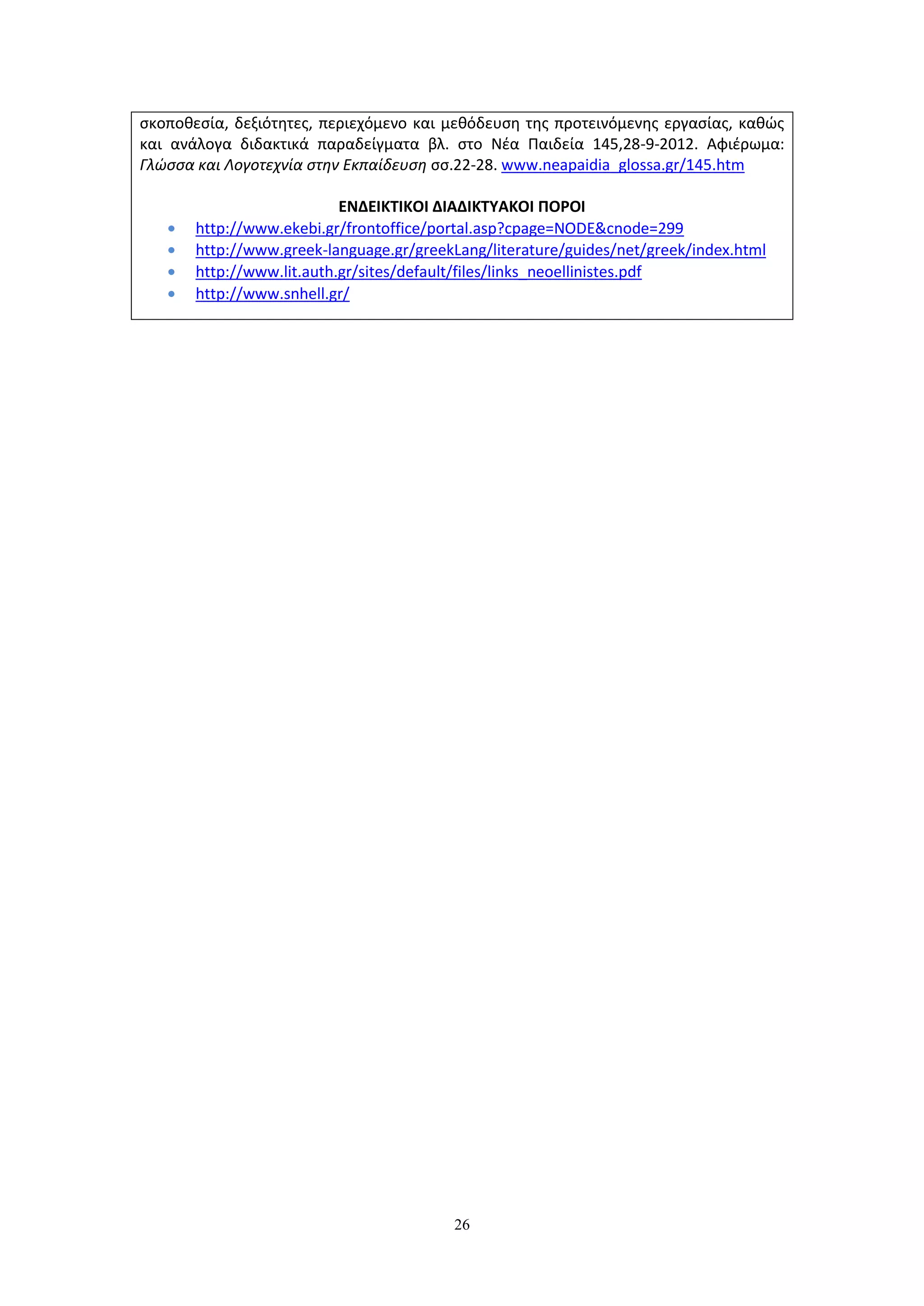 26
σκοποθεσία, δεξιότητες, περιεχόμενο και μεθόδευση της προτεινόμενης εργασίας, καθώς
και ανάλογα διδακτικά παραδείγματα βλ. στο Νέα Παιδεία 145,28-9-2012. Αφιέρωμα:
Γλώσσα και Λογοτεχνία στην Εκπαίδευση σσ.22-28. www.neapaidia_glossa.gr/145.htm
ΕΝΔΕΙΚΤΙΚΟΙ ΔΙΑΔΙΚΤΥΑΚΟΙ ΠΟΡΟΙ
http://www.ekebi.gr/frontoffice/portal.asp?cpage=NODE&cnode=299
http://www.greek-language.gr/greekLang/literature/guides/net/greek/index.html
http://www.lit.auth.gr/sites/default/files/links_neoellinistes.pdf
http://www.snhell.gr/
 
