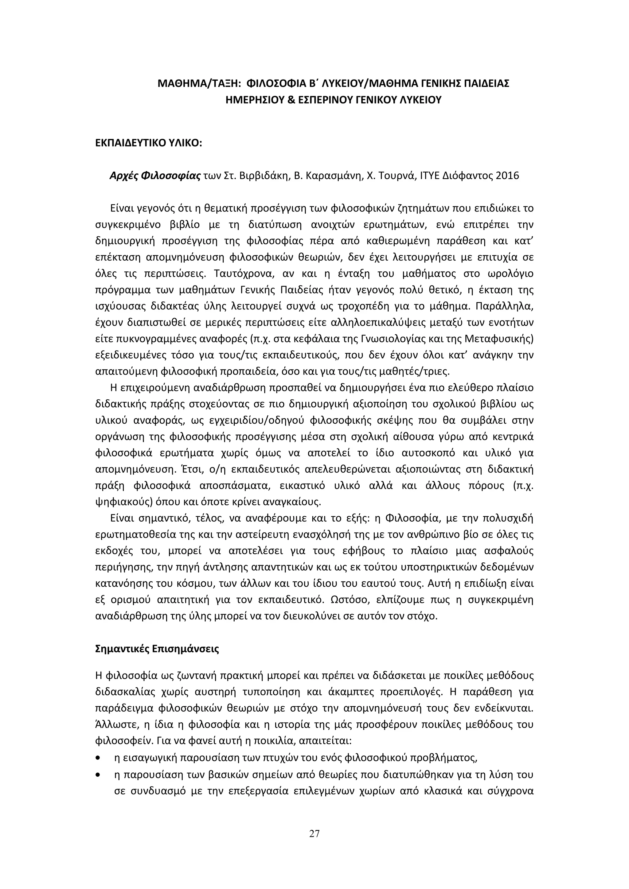 27
ΜΑΘΗΜΑ/ΤΑΞΗ: ΦΙΛΟΣΟΦΙΑ Β΄ ΛΥΚΕΙΟΥ/ΜΑΘΗΜΑ ΓΕΝΙΚΗΣ ΠΑΙΔΕΙΑΣ
ΗΜΕΡΗΣΙΟΥ & ΕΣΠΕΡΙΝΟΥ ΓΕΝΙΚΟΥ ΛΥΚΕΙΟΥ
ΕΚΠΑΙΔΕΥΤΙΚΟ ΥΛΙΚΟ:
Αρχές Φιλοσοφίας των Στ. Βιρβιδάκη, Β. Καρασμάνη, Χ. Τουρνά, ΙΤΥΕ Διόφαντος 2016
Είναι γεγονός ότι η θεματική προσέγγιση των φιλοσοφικών ζητημάτων που επιδιώκει το
συγκεκριμένο βιβλίο με τη διατύπωση ανοιχτών ερωτημάτων, ενώ επιτρέπει την
δημιουργική προσέγγιση της φιλοσοφίας πέρα από καθιερωμένη παράθεση και κατ’
επέκταση απομνημόνευση φιλοσοφικών θεωριών, δεν έχει λειτουργήσει με επιτυχία σε
όλες τις περιπτώσεις. Ταυτόχρονα, αν και η ένταξη του μαθήματος στο ωρολόγιο
πρόγραμμα των μαθημάτων Γενικής Παιδείας ήταν γεγονός πολύ θετικό, η έκταση της
ισχύουσας διδακτέας ύλης λειτουργεί συχνά ως τροχοπέδη για το μάθημα. Παράλληλα,
έχουν διαπιστωθεί σε μερικές περιπτώσεις είτε αλληλοεπικαλύψεις μεταξύ των ενοτήτων
είτε πυκνογραμμένες αναφορές (π.χ. στα κεφάλαια της Γνωσιολογίας και της Μεταφυσικής)
εξειδικευμένες τόσο για τους/τις εκπαιδευτικούς, που δεν έχουν όλοι κατ’ ανάγκην την
απαιτούμενη φιλοσοφική προπαιδεία, όσο και για τους/τις μαθητές/τριες.
Η επιχειρούμενη αναδιάρθρωση προσπαθεί να δημιουργήσει ένα πιο ελεύθερο πλαίσιο
διδακτικής πράξης στοχεύοντας σε πιο δημιουργική αξιοποίηση του σχολικού βιβλίου ως
υλικού αναφοράς, ως εγχειριδίου/οδηγού φιλοσοφικής σκέψης που θα συμβάλει στην
οργάνωση της φιλοσοφικής προσέγγισης μέσα στη σχολική αίθουσα γύρω από κεντρικά
φιλοσοφικά ερωτήματα χωρίς όμως να αποτελεί το ίδιο αυτοσκοπό και υλικό για
απομνημόνευση. Έτσι, ο/η εκπαιδευτικός απελευθερώνεται αξιοποιώντας στη διδακτική
πράξη φιλοσοφικά αποσπάσματα, εικαστικό υλικό αλλά και άλλους πόρους (π.χ.
ψηφιακούς) όπου και όποτε κρίνει αναγκαίους.
Είναι σημαντικό, τέλος, να αναφέρουμε και το εξής: η Φιλοσοφία, με την πολυσχιδή
ερωτηματοθεσία της και την αστείρευτη ενασχόλησή της με τον ανθρώπινο βίο σε όλες τις
εκδοχές του, μπορεί να αποτελέσει για τους εφήβους το πλαίσιο μιας ασφαλούς
περιήγησης, την πηγή άντλησης απαντητικών και ως εκ τούτου υποστηρικτικών δεδομένων
κατανόησης του κόσμου, των άλλων και του ίδιου του εαυτού τους. Αυτή η επιδίωξη είναι
εξ ορισμού απαιτητική για τον εκπαιδευτικό. Ωστόσο, ελπίζουμε πως η συγκεκριμένη
αναδιάρθρωση της ύλης μπορεί να τον διευκολύνει σε αυτόν τον στόχο.
Σημαντικές Επισημάνσεις
Η φιλοσοφία ως ζωντανή πρακτική μπορεί και πρέπει να διδάσκεται με ποικίλες μεθόδους
διδασκαλίας χωρίς αυστηρή τυποποίηση και άκαμπτες προεπιλογές. Η παράθεση για
παράδειγμα φιλοσοφικών θεωριών με στόχο την απομνημόνευσή τους δεν ενδείκνυται.
Άλλωστε, η ίδια η φιλοσοφία και η ιστορία της μάς προσφέρουν ποικίλες μεθόδους του
φιλοσοφείν. Για να φανεί αυτή η ποικιλία, απαιτείται:
η εισαγωγική παρουσίαση των πτυχών του ενός φιλοσοφικού προβλήματος,
η παρουσίαση των βασικών σημείων από θεωρίες που διατυπώθηκαν για τη λύση του
σε συνδυασμό με την επεξεργασία επιλεγμένων χωρίων από κλασικά και σύγχρονα
 