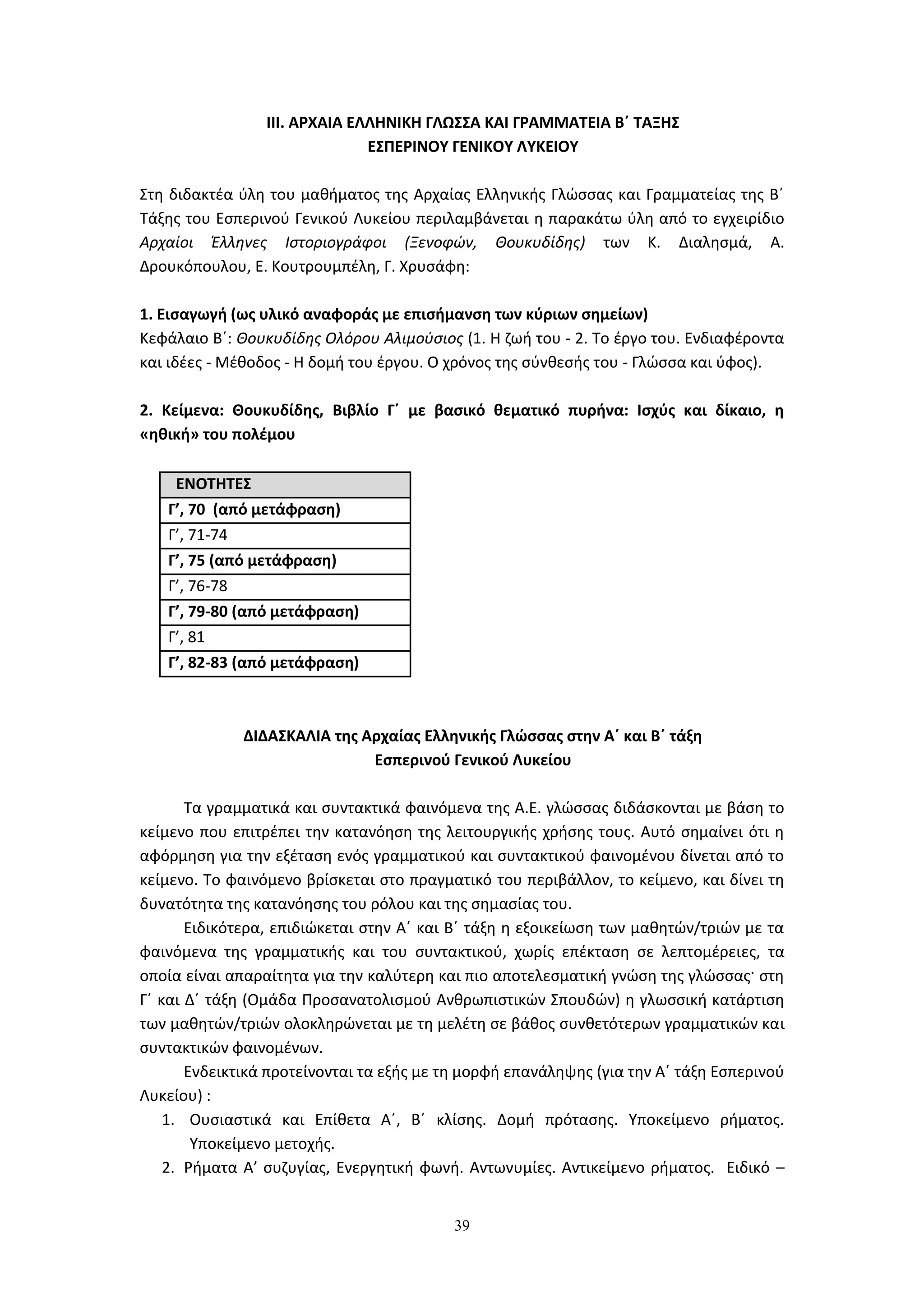 39
ΙΙΙ. ΑΡΧΑΙΑ ΕΛΛΗΝΙΚΗ ΓΛΩΣΣΑ ΚΑΙ ΓΡΑΜΜΑΤΕΙΑ Β΄ ΤΑΞΗΣ
ΕΣΠΕΡΙΝΟΥ ΓΕΝΙΚΟΥ ΛΥΚΕΙΟΥ
Στη διδακτέα ύλη του μαθήματος της Αρχαίας Ελληνικής Γλώσσας και Γραμματείας της Β΄
Τάξης του Εσπερινού Γενικού Λυκείου περιλαμβάνεται η παρακάτω ύλη από το εγχειρίδιο
Αρχαίοι Έλληνες Ιστοριογράφοι (Ξενοφών, Θουκυδίδης) των Κ. Διαλησμά, Α.
Δρουκόπουλου, Ε. Κουτρουμπέλη, Γ. Χρυσάφη:
1. Εισαγωγή (ως υλικό αναφοράς με επισήμανση των κύριων σημείων)
Κεφάλαιο Β΄: Θουκυδίδης Ολόρου Αλιμούσιος (1. Η ζωή του - 2. Το έργο του. Ενδιαφέροντα
και ιδέες - Μέθοδος - Η δομή του έργου. Ο χρόνος της σύνθεσής του - Γλώσσα και ύφος).
2. Κείμενα: Θουκυδίδης, Βιβλίο Γ΄ με βασικό θεματικό πυρήνα: Ισχύς και δίκαιο, η
«ηθική» του πολέμου
ΕΝΟΤΗΤΕΣ
Γ’, 70 (από μετάφραση)
Γ’, 71-74
Γ’, 75 (από μετάφραση)
Γ’, 76-78
Γ’, 79-80 (από μετάφραση)
Γ’, 81
Γ’, 82-83 (από μετάφραση)
ΔΙΔΑΣΚΑΛΙΑ της Αρχαίας Ελληνικής Γλώσσας στην Α΄ και Β΄ τάξη
Εσπερινού Γενικού Λυκείου
Τα γραμματικά και συντακτικά φαινόμενα της Α.Ε. γλώσσας διδάσκονται με βάση το
κείμενο που επιτρέπει την κατανόηση της λειτουργικής χρήσης τους. Αυτό σημαίνει ότι η
αφόρμηση για την εξέταση ενός γραμματικού και συντακτικού φαινομένου δίνεται από το
κείμενο. Το φαινόμενο βρίσκεται στο πραγματικό του περιβάλλον, το κείμενο, και δίνει τη
δυνατότητα της κατανόησης του ρόλου και της σημασίας του.
Ειδικότερα, επιδιώκεται στην Α΄ και Β΄ τάξη η εξοικείωση των μαθητών/τριών με τα
φαινόμενα της γραμματικής και του συντακτικού, χωρίς επέκταση σε λεπτομέρειες, τα
οποία είναι απαραίτητα για την καλύτερη και πιο αποτελεσματική γνώση της γλώσσας· στη
Γ΄ και Δ΄ τάξη (Ομάδα Προσανατολισμού Ανθρωπιστικών Σπουδών) η γλωσσική κατάρτιση
των μαθητών/τριών ολοκληρώνεται με τη μελέτη σε βάθος συνθετότερων γραμματικών και
συντακτικών φαινομένων.
Ενδεικτικά προτείνονται τα εξής με τη μορφή επανάληψης (για την Α΄ τάξη Εσπερινού
Λυκείου) :
1. Ουσιαστικά και Επίθετα Α΄, Β΄ κλίσης. Δομή πρότασης. Υποκείμενο ρήματος.
Υποκείμενο μετοχής.
2. Ρήματα Α’ συζυγίας, Ενεργητική φωνή. Αντωνυμίες. Αντικείμενο ρήματος. Ειδικό –
 