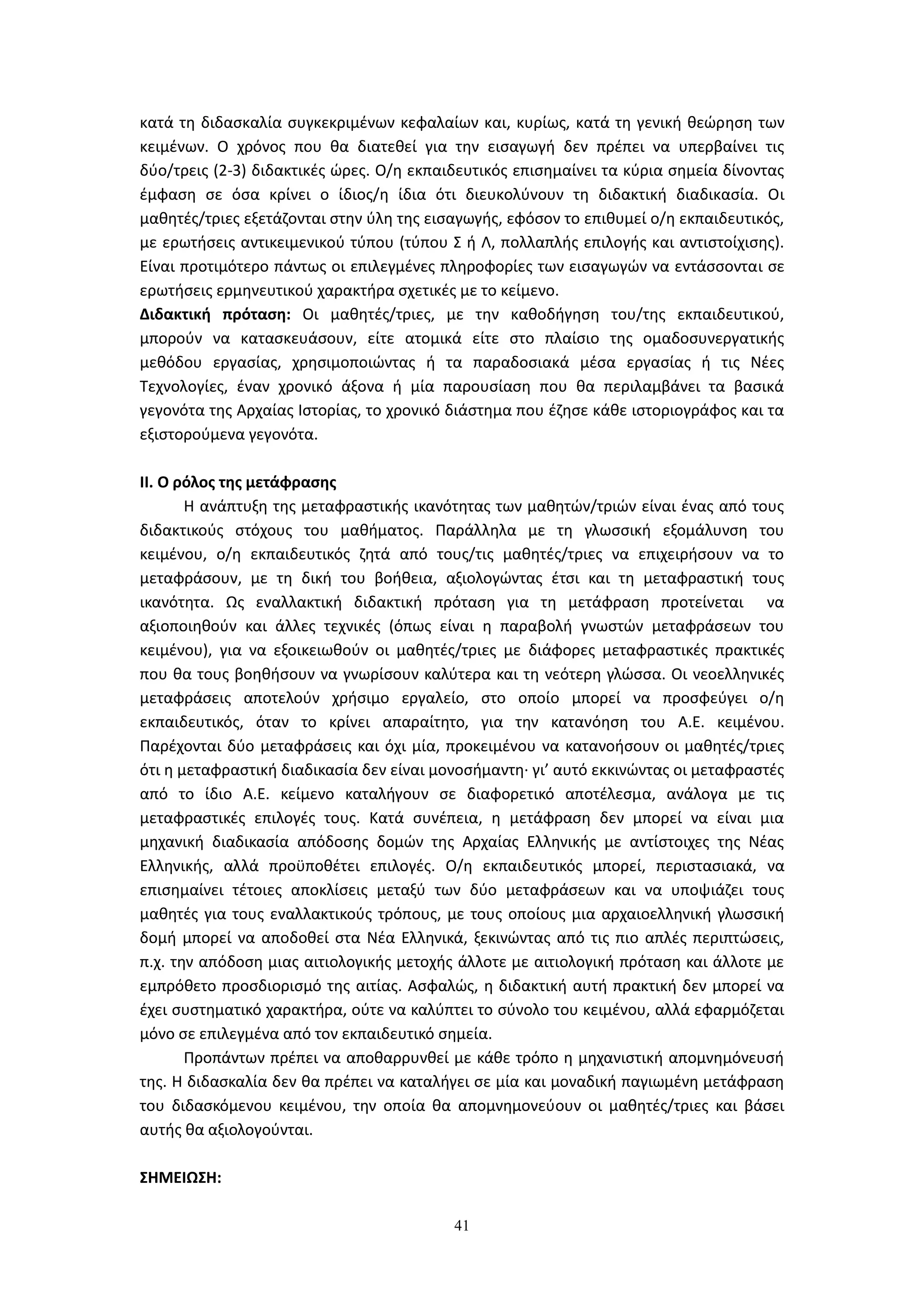 41
κατά τη διδασκαλία συγκεκριμένων κεφαλαίων και, κυρίως, κατά τη γενική θεώρηση των
κειμένων. Ο χρόνος που θα διατεθεί για την εισαγωγή δεν πρέπει να υπερβαίνει τις
δύο/τρεις (2-3) διδακτικές ώρες. Ο/η εκπαιδευτικός επισημαίνει τα κύρια σημεία δίνοντας
έμφαση σε όσα κρίνει ο ίδιος/η ίδια ότι διευκολύνουν τη διδακτική διαδικασία. Οι
μαθητές/τριες εξετάζονται στην ύλη της εισαγωγής, εφόσον το επιθυμεί ο/η εκπαιδευτικός,
με ερωτήσεις αντικειμενικού τύπου (τύπου Σ ή Λ, πολλαπλής επιλογής και αντιστοίχισης).
Είναι προτιμότερο πάντως οι επιλεγμένες πληροφορίες των εισαγωγών να εντάσσονται σε
ερωτήσεις ερμηνευτικού χαρακτήρα σχετικές με το κείμενο.
Διδακτική πρόταση: Οι μαθητές/τριες, με την καθοδήγηση του/της εκπαιδευτικού,
μπορούν να κατασκευάσουν, είτε ατομικά είτε στο πλαίσιο της ομαδοσυνεργατικής
μεθόδου εργασίας, χρησιμοποιώντας ή τα παραδοσιακά μέσα εργασίας ή τις Νέες
Τεχνολογίες, έναν χρονικό άξονα ή μία παρουσίαση που θα περιλαμβάνει τα βασικά
γεγονότα της Αρχαίας Ιστορίας, το χρονικό διάστημα που έζησε κάθε ιστοριογράφος και τα
εξιστορούμενα γεγονότα.
II. Ο ρόλος της μετάφρασης
Η ανάπτυξη της μεταφραστικής ικανότητας των μαθητών/τριών είναι ένας από τους
διδακτικούς στόχους του μαθήματος. Παράλληλα με τη γλωσσική εξομάλυνση του
κειμένου, ο/η εκπαιδευτικός ζητά από τους/τις μαθητές/τριες να επιχειρήσουν να το
μεταφράσουν, με τη δική του βοήθεια, αξιολογώντας έτσι και τη μεταφραστική τους
ικανότητα. Ως εναλλακτική διδακτική πρόταση για τη μετάφραση προτείνεται να
αξιοποιηθούν και άλλες τεχνικές (όπως είναι η παραβολή γνωστών μεταφράσεων του
κειμένου), για να εξοικειωθούν οι μαθητές/τριες με διάφορες μεταφραστικές πρακτικές
που θα τους βοηθήσουν να γνωρίσουν καλύτερα και τη νεότερη γλώσσα. Οι νεοελληνικές
μεταφράσεις αποτελούν χρήσιμο εργαλείο, στο οποίο μπορεί να προσφεύγει ο/η
εκπαιδευτικός, όταν το κρίνει απαραίτητο, για την κατανόηση του Α.Ε. κειμένου.
Παρέχονται δύο μεταφράσεις και όχι μία, προκειμένου να κατανοήσουν οι μαθητές/τριες
ότι η μεταφραστική διαδικασία δεν είναι μονοσήμαντη· γι’ αυτό εκκινώντας οι μεταφραστές
από το ίδιο Α.Ε. κείμενο καταλήγουν σε διαφορετικό αποτέλεσμα, ανάλογα με τις
μεταφραστικές επιλογές τους. Κατά συνέπεια, η μετάφραση δεν μπορεί να είναι μια
μηχανική διαδικασία απόδοσης δομών της Αρχαίας Ελληνικής με αντίστοιχες της Νέας
Ελληνικής, αλλά προϋποθέτει επιλογές. Ο/η εκπαιδευτικός μπορεί, περιστασιακά, να
επισημαίνει τέτοιες αποκλίσεις μεταξύ των δύο μεταφράσεων και να υποψιάζει τους
μαθητές για τους εναλλακτικούς τρόπους, με τους οποίους μια αρχαιοελληνική γλωσσική
δομή μπορεί να αποδοθεί στα Νέα Ελληνικά, ξεκινώντας από τις πιο απλές περιπτώσεις,
π.χ. την απόδοση μιας αιτιολογικής μετοχής άλλοτε με αιτιολογική πρόταση και άλλοτε με
εμπρόθετο προσδιορισμό της αιτίας. Ασφαλώς, η διδακτική αυτή πρακτική δεν μπορεί να
έχει συστηματικό χαρακτήρα, ούτε να καλύπτει το σύνολο του κειμένου, αλλά εφαρμόζεται
μόνο σε επιλεγμένα από τον εκπαιδευτικό σημεία.
Προπάντων πρέπει να αποθαρρυνθεί με κάθε τρόπο η μηχανιστική απομνημόνευσή
της. Η διδασκαλία δεν θα πρέπει να καταλήγει σε μία και μοναδική παγιωμένη μετάφραση
του διδασκόμενου κειμένου, την οποία θα απομνημονεύουν οι μαθητές/τριες και βάσει
αυτής θα αξιολογούνται.
ΣΗΜΕΙΩΣΗ:
 