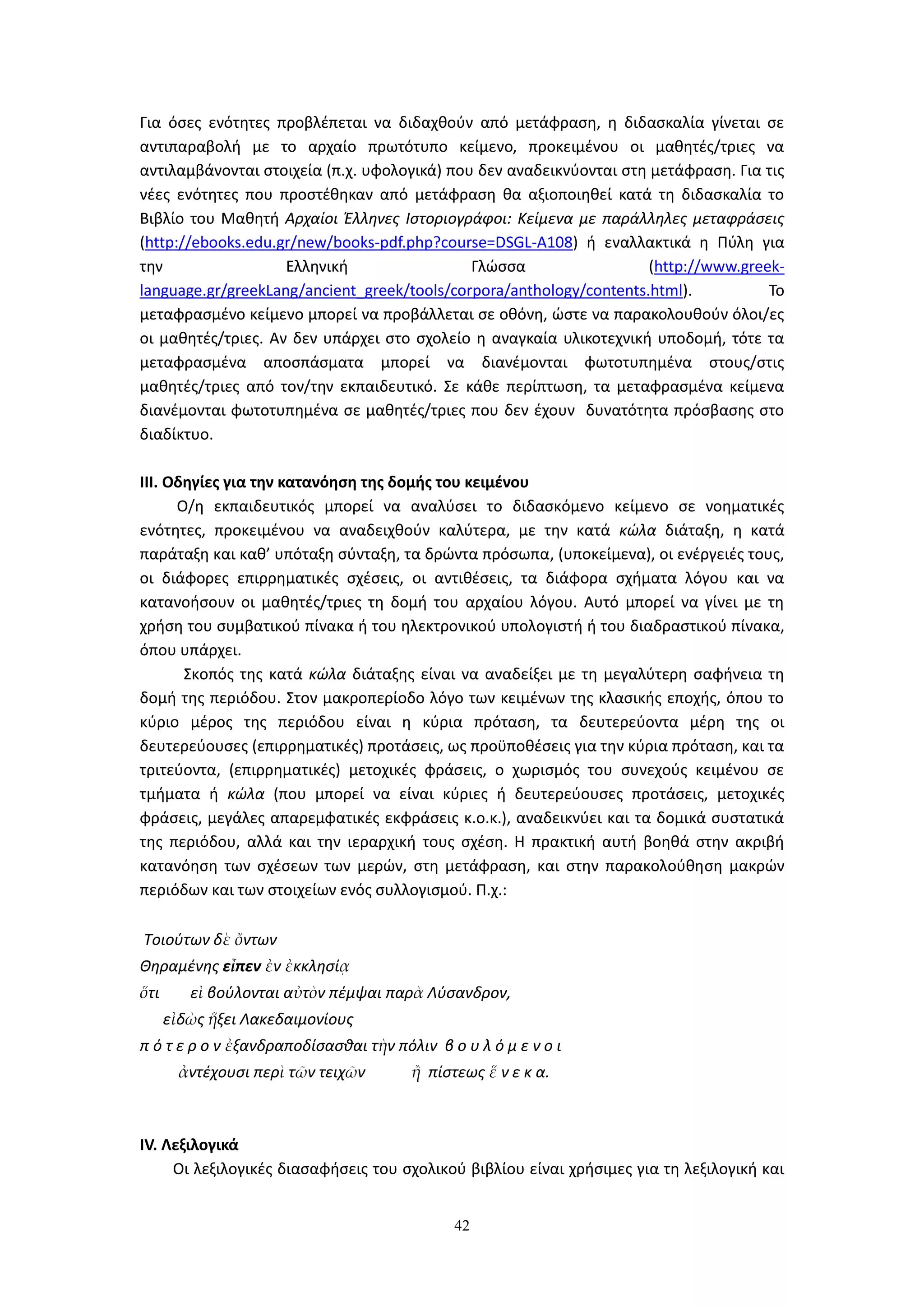 42
Για όσες ενότητες προβλέπεται να διδαχθούν από μετάφραση, η διδασκαλία γίνεται σε
αντιπαραβολή με το αρχαίο πρωτότυπο κείμενο, προκειμένου οι μαθητές/τριες να
αντιλαμβάνονται στοιχεία (π.χ. υφολογικά) που δεν αναδεικνύονται στη μετάφραση. Για τις
νέες ενότητες που προστέθηκαν από μετάφραση θα αξιοποιηθεί κατά τη διδασκαλία το
Βιβλίο του Μαθητή Αρχαίοι Έλληνες Ιστοριογράφοι: Κείμενα με παράλληλες μεταφράσεις
(http://ebooks.edu.gr/new/books-pdf.php?course=DSGL-A108) ή εναλλακτικά η Πύλη για
την Ελληνική Γλώσσα (http://www.greek-
language.gr/greekLang/ancient_greek/tools/corpora/anthology/contents.html). Το
μεταφρασμένο κείμενο μπορεί να προβάλλεται σε οθόνη, ώστε να παρακολουθούν όλοι/ες
οι μαθητές/τριες. Αν δεν υπάρχει στο σχολείο η αναγκαία υλικοτεχνική υποδομή, τότε τα
μεταφρασμένα αποσπάσματα μπορεί να διανέμονται φωτοτυπημένα στους/στις
μαθητές/τριες από τον/την εκπαιδευτικό. Σε κάθε περίπτωση, τα μεταφρασμένα κείμενα
διανέμονται φωτοτυπημένα σε μαθητές/τριες που δεν έχουν δυνατότητα πρόσβασης στο
διαδίκτυο.
IΙΙ. Οδηγίες για την κατανόηση της δομής του κειμένου
Ο/η εκπαιδευτικός μπορεί να αναλύσει το διδασκόμενο κείμενο σε νοηματικές
ενότητες, προκειμένου να αναδειχθούν καλύτερα, με την κατά κώλα διάταξη, η κατά
παράταξη και καθ’ υπόταξη σύνταξη, τα δρώντα πρόσωπα, (υποκείμενα), οι ενέργειές τους,
οι διάφορες επιρρηματικές σχέσεις, οι αντιθέσεις, τα διάφορα σχήματα λόγου και να
κατανοήσουν οι μαθητές/τριες τη δομή του αρχαίου λόγου. Αυτό μπορεί να γίνει με τη
χρήση του συμβατικού πίνακα ή του ηλεκτρονικού υπολογιστή ή του διαδραστικού πίνακα,
όπου υπάρχει.
Σκοπός της κατά κώλα διάταξης είναι να αναδείξει με τη μεγαλύτερη σαφήνεια τη
δομή της περιόδου. Στον μακροπερίοδο λόγο των κειμένων της κλασικής εποχής, όπου το
κύριο μέρος της περιόδου είναι η κύρια πρόταση, τα δευτερεύοντα μέρη της οι
δευτερεύουσες (επιρρηματικές) προτάσεις, ως προϋποθέσεις για την κύρια πρόταση, και τα
τριτεύοντα, (επιρρηματικές) μετοχικές φράσεις, ο χωρισμός του συνεχούς κειμένου σε
τμήματα ή κώλα (που μπορεί να είναι κύριες ή δευτερεύουσες προτάσεις, μετοχικές
φράσεις, μεγάλες απαρεμφατικές εκφράσεις κ.ο.κ.), αναδεικνύει και τα δομικά συστατικά
της περιόδου, αλλά και την ιεραρχική τους σχέση. Η πρακτική αυτή βοηθά στην ακριβή
κατανόηση των σχέσεων των μερών, στη μετάφραση, και στην παρακολούθηση μακρών
περιόδων και των στοιχείων ενός συλλογισμού. Π.χ.:
Τοιούτων δὲ ὄντων
Θηραμένης εἶπεν ἐν ἐκκλησίᾳ
ὅτι εἰ βούλονται αὐτὸν πέμψαι παρὰ Λύσανδρον,
εἰδὼς ἥξει Λακεδαιμονίους
π ό τ ε ρ ο ν ἐξανδραποδίσασθαι τὴν πόλιν β ο υ λ ό μ ε ν ο ι
ἀντέχουσι περὶ τῶν τειχῶν ἢ πίστεως ἕ ν ε κ α.
ΙV. Λεξιλογικά
Οι λεξιλογικές διασαφήσεις του σχολικού βιβλίου είναι χρήσιμες για τη λεξιλογική και
 