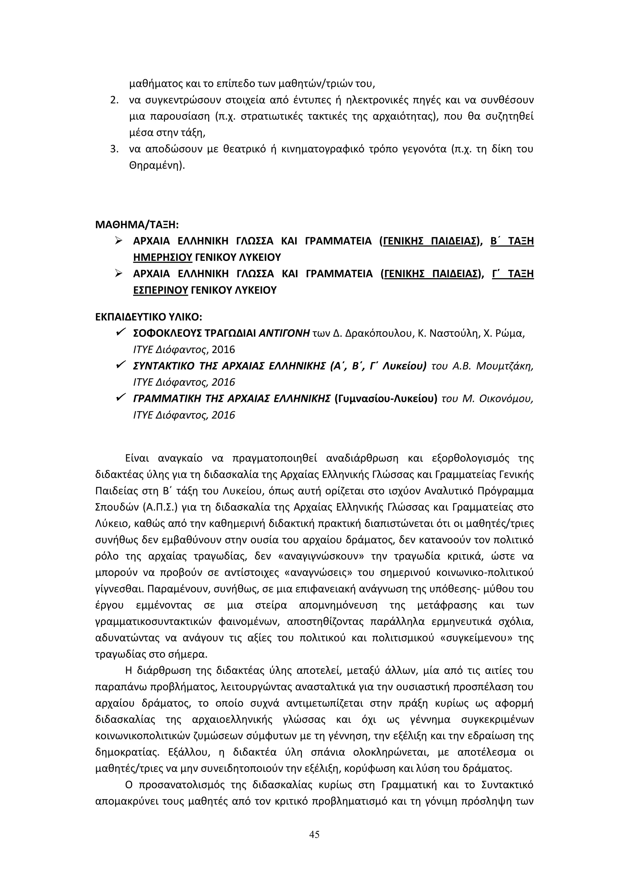 45
μαθήματος και το επίπεδο των μαθητών/τριών του,
2. να συγκεντρώσουν στοιχεία από έντυπες ή ηλεκτρονικές πηγές και να συνθέσουν
μια παρουσίαση (π.χ. στρατιωτικές τακτικές της αρχαιότητας), που θα συζητηθεί
μέσα στην τάξη,
3. να αποδώσουν με θεατρικό ή κινηματογραφικό τρόπο γεγονότα (π.χ. τη δίκη του
Θηραμένη).
ΜΑΘΗΜΑ/ΤΑΞΗ:
 ΑΡΧΑΙΑ ΕΛΛΗΝΙΚΗ ΓΛΩΣΣΑ ΚΑΙ ΓΡΑΜΜΑΤΕΙΑ (ΓΕΝΙΚΗΣ ΠΑΙΔΕΙΑΣ), Β΄ ΤΑΞΗ
ΗΜΕΡΗΣΙΟΥ ΓΕΝΙΚΟΥ ΛΥΚΕΙΟΥ
 ΑΡΧΑΙΑ ΕΛΛΗΝΙΚΗ ΓΛΩΣΣΑ ΚΑΙ ΓΡΑΜΜΑΤΕΙΑ (ΓΕΝΙΚΗΣ ΠΑΙΔΕΙΑΣ), Γ΄ ΤΑΞΗ
ΕΣΠΕΡΙΝΟΥ ΓΕΝΙΚΟΥ ΛΥΚΕΙΟΥ
ΕΚΠΑΙΔΕΥΤΙΚΟ ΥΛΙΚΟ:
 ΣΟΦΟΚΛΕΟΥΣ ΤΡΑΓΩΔΙΑΙ ΑΝΤΙΓΟΝΗ των Δ. Δρακόπουλου, Κ. Ναστούλη, Χ. Ρώμα,
ΙΤΥΕ Διόφαντος, 2016
 ΣΥΝΤΑΚΤΙΚΟ ΤΗΣ ΑΡΧΑΙΑΣ ΕΛΛΗΝΙΚΗΣ (Α΄, Β΄, Γ΄ Λυκείου) του Α.Β. Μουμτζάκη,
ΙΤΥΕ Διόφαντος, 2016
 ΓΡΑΜΜΑΤΙΚΗ ΤΗΣ ΑΡΧΑΙΑΣ ΕΛΛΗΝΙΚΗΣ (Γυμνασίου-Λυκείου) του Μ. Οικονόμου,
ΙΤΥΕ Διόφαντος, 2016
Είναι αναγκαίο να πραγματοποιηθεί αναδιάρθρωση και εξορθολογισμός της
διδακτέας ύλης για τη διδασκαλία της Αρχαίας Ελληνικής Γλώσσας και Γραμματείας Γενικής
Παιδείας στη Β΄ τάξη του Λυκείου, όπως αυτή ορίζεται στο ισχύον Αναλυτικό Πρόγραμμα
Σπουδών (Α.Π.Σ.) για τη διδασκαλία της Αρχαίας Ελληνικής Γλώσσας και Γραμματείας στο
Λύκειο, καθώς από την καθημερινή διδακτική πρακτική διαπιστώνεται ότι οι μαθητές/τριες
συνήθως δεν εμβαθύνουν στην ουσία του αρχαίου δράματος, δεν κατανοούν τον πολιτικό
ρόλο της αρχαίας τραγωδίας, δεν «αναγιγνώσκουν» την τραγωδία κριτικά, ώστε να
μπορούν να προβούν σε αντίστοιχες «αναγνώσεις» του σημερινού κοινωνικο-πολιτικού
γίγνεσθαι. Παραμένουν, συνήθως, σε μια επιφανειακή ανάγνωση της υπόθεσης- μύθου του
έργου εμμένοντας σε μια στείρα απομνημόνευση της μετάφρασης και των
γραμματικοσυντακτικών φαινομένων, αποστηθίζοντας παράλληλα ερμηνευτικά σχόλια,
αδυνατώντας να ανάγουν τις αξίες του πολιτικού και πολιτισμικού «συγκείμενου» της
τραγωδίας στο σήμερα.
Η διάρθρωση της διδακτέας ύλης αποτελεί, μεταξύ άλλων, μία από τις αιτίες του
παραπάνω προβλήματος, λειτουργώντας ανασταλτικά για την ουσιαστική προσπέλαση του
αρχαίου δράματος, το οποίο συχνά αντιμετωπίζεται στην πράξη κυρίως ως αφορμή
διδασκαλίας της αρχαιοελληνικής γλώσσας και όχι ως γέννημα συγκεκριμένων
κοινωνικοπολιτικών ζυμώσεων σύμφυτων με τη γέννηση, την εξέλιξη και την εδραίωση της
δημοκρατίας. Εξάλλου, η διδακτέα ύλη σπάνια ολοκληρώνεται, με αποτέλεσμα οι
μαθητές/τριες να μην συνειδητοποιούν την εξέλιξη, κορύφωση και λύση του δράματος.
Ο προσανατολισμός της διδασκαλίας κυρίως στη Γραμματική και το Συντακτικό
απομακρύνει τους μαθητές από τον κριτικό προβληματισμό και τη γόνιμη πρόσληψη των
 