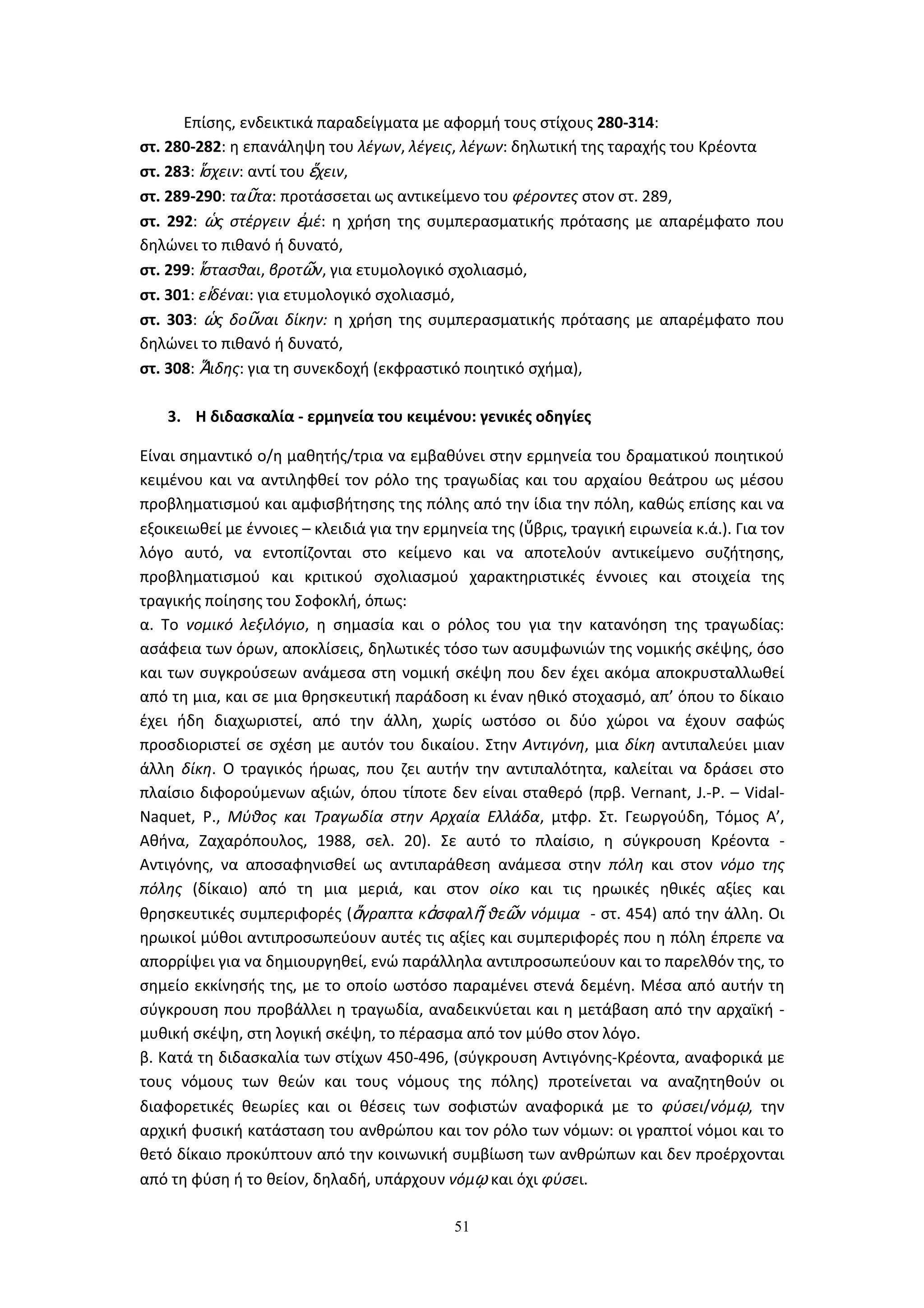 51
Επίσης, ενδεικτικά παραδείγματα με αφορμή τους στίχους 280-314:
στ. 280-282: η επανάληψη του λέγων, λέγεις, λέγων: δηλωτική της ταραχής του Κρέοντα
στ. 283: ἵσχειν: αντί του ἕχειν,
στ. 289-290: ταῦτα: προτάσσεται ως αντικείμενο του φέροντες στον στ. 289,
στ. 292: ὡς στέργειν ἐμέ: η χρήση της συμπερασματικής πρότασης με απαρέμφατο που
δηλώνει το πιθανό ή δυνατό,
στ. 299: ἵστασθαι, βροτῶν, για ετυμολογικό σχολιασμό,
στ. 301: εἰδέναι: για ετυμολογικό σχολιασμό,
στ. 303: ὡς δοῦναι δίκην: η χρήση της συμπερασματικής πρότασης με απαρέμφατο που
δηλώνει το πιθανό ή δυνατό,
στ. 308: Ἅιδης: για τη συνεκδοχή (εκφραστικό ποιητικό σχήμα),
3. Η διδασκαλία - ερμηνεία του κειμένου: γενικές οδηγίες
Είναι σημαντικό ο/η μαθητής/τρια να εμβαθύνει στην ερμηνεία του δραματικού ποιητικού
κειμένου και να αντιληφθεί τον ρόλο της τραγωδίας και του αρχαίου θεάτρου ως μέσου
προβληματισμού και αμφισβήτησης της πόλης από την ίδια την πόλη, καθώς επίσης και να
εξοικειωθεί με έννοιες – κλειδιά για την ερμηνεία της (ὕβρις, τραγική ειρωνεία κ.ά.). Για τον
λόγο αυτό, να εντοπίζονται στο κείμενο και να αποτελούν αντικείμενο συζήτησης,
προβληματισμού και κριτικού σχολιασμού χαρακτηριστικές έννοιες και στοιχεία της
τραγικής ποίησης του Σοφοκλή, όπως:
α. Το νομικό λεξιλόγιο, η σημασία και ο ρόλος του για την κατανόηση της τραγωδίας:
ασάφεια των όρων, αποκλίσεις, δηλωτικές τόσο των ασυμφωνιών της νομικής σκέψης, όσο
και των συγκρούσεων ανάμεσα στη νομική σκέψη που δεν έχει ακόμα αποκρυσταλλωθεί
από τη μια, και σε μια θρησκευτική παράδοση κι έναν ηθικό στοχασμό, απ’ όπου το δίκαιο
έχει ήδη διαχωριστεί, από την άλλη, χωρίς ωστόσο οι δύο χώροι να έχουν σαφώς
προσδιοριστεί σε σχέση με αυτόν του δικαίου. Στην Αντιγόνη, μια δίκη αντιπαλεύει μιαν
άλλη δίκη. Ο τραγικός ήρωας, που ζει αυτήν την αντιπαλότητα, καλείται να δράσει στο
πλαίσιο διφορούμενων αξιών, όπου τίποτε δεν είναι σταθερό (πρβ. Vernant, J.-P. – Vidal-
Naquet, P., Μύθος και Τραγωδία στην Αρχαία Ελλάδα, μτφρ. Στ. Γεωργούδη, Τόμος Α’,
Αθήνα, Ζαχαρόπουλος, 1988, σελ. 20). Σε αυτό το πλαίσιο, η σύγκρουση Κρέοντα -
Αντιγόνης, να αποσαφηνισθεί ως αντιπαράθεση ανάμεσα στην πόλη και στον νόμο της
πόλης (δίκαιο) από τη μια μεριά, και στον οίκο και τις ηρωικές ηθικές αξίες και
θρησκευτικές συμπεριφορές (ἄγραπτα κἀσφαλῆ θεῶν νόμιμα - στ. 454) από την άλλη. Οι
ηρωικοί μύθοι αντιπροσωπεύουν αυτές τις αξίες και συμπεριφορές που η πόλη έπρεπε να
απορρίψει για να δημιουργηθεί, ενώ παράλληλα αντιπροσωπεύουν και το παρελθόν της, το
σημείο εκκίνησής της, με το οποίο ωστόσο παραμένει στενά δεμένη. Μέσα από αυτήν τη
σύγκρουση που προβάλλει η τραγωδία, αναδεικνύεται και η μετάβαση από την αρχαϊκή -
μυθική σκέψη, στη λογική σκέψη, το πέρασμα από τον μύθο στον λόγο.
β. Κατά τη διδασκαλία των στίχων 450-496, (σύγκρουση Αντιγόνης-Κρέοντα, αναφορικά με
τους νόμους των θεών και τους νόμους της πόλης) προτείνεται να αναζητηθούν οι
διαφορετικές θεωρίες και οι θέσεις των σοφιστών αναφορικά με το φύσει/νόμῳ, την
αρχική φυσική κατάσταση του ανθρώπου και τον ρόλο των νόμων: οι γραπτοί νόμοι και το
θετό δίκαιο προκύπτουν από την κοινωνική συμβίωση των ανθρώπων και δεν προέρχονται
από τη φύση ή το θείον, δηλαδή, υπάρχουν νόμῳ και όχι φύσει.
 