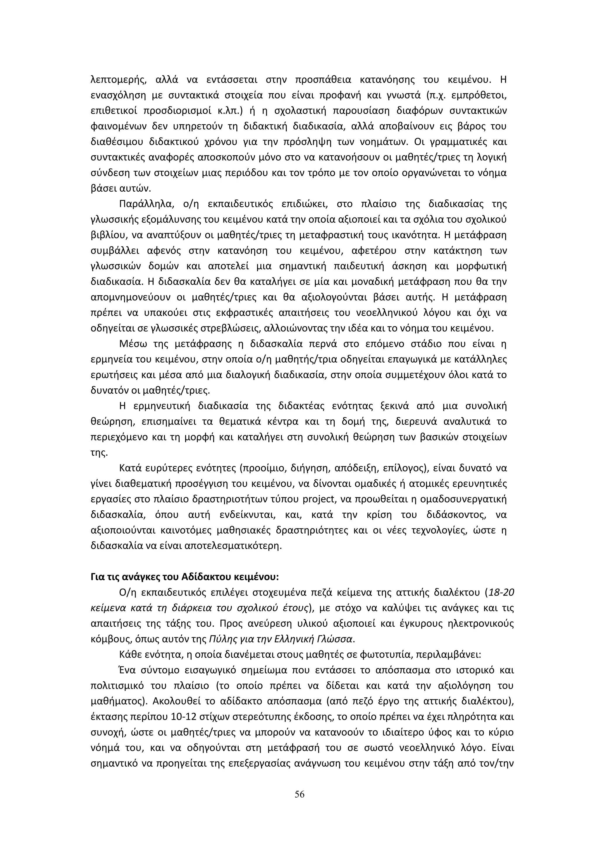 56
λεπτομερής, αλλά να εντάσσεται στην προσπάθεια κατανόησης του κειμένου. Η
ενασχόληση με συντακτικά στοιχεία που είναι προφανή και γνωστά (π.χ. εμπρόθετοι,
επιθετικοί προσδιορισμοί κ.λπ.) ή η σχολαστική παρουσίαση διαφόρων συντακτικών
φαινομένων δεν υπηρετούν τη διδακτική διαδικασία, αλλά αποβαίνουν εις βάρος του
διαθέσιμου διδακτικού χρόνου για την πρόσληψη των νοημάτων. Οι γραμματικές και
συντακτικές αναφορές αποσκοπούν μόνο στο να κατανοήσουν οι μαθητές/τριες τη λογική
σύνδεση των στοιχείων μιας περιόδου και τον τρόπο με τον οποίο οργανώνεται το νόημα
βάσει αυτών.
Παράλληλα, ο/η εκπαιδευτικός επιδιώκει, στο πλαίσιο της διαδικασίας της
γλωσσικής εξομάλυνσης του κειμένου κατά την οποία αξιοποιεί και τα σχόλια του σχολικού
βιβλίου, να αναπτύξουν οι μαθητές/τριες τη μεταφραστική τους ικανότητα. Η μετάφραση
συμβάλλει αφενός στην κατανόηση του κειμένου, αφετέρου στην κατάκτηση των
γλωσσικών δομών και αποτελεί μια σημαντική παιδευτική άσκηση και μορφωτική
διαδικασία. Η διδασκαλία δεν θα καταλήγει σε μία και μοναδική μετάφραση που θα την
απομνημονεύουν οι μαθητές/τριες και θα αξιολογούνται βάσει αυτής. Η μετάφραση
πρέπει να υπακούει στις εκφραστικές απαιτήσεις του νεοελληνικού λόγου και όχι να
οδηγείται σε γλωσσικές στρεβλώσεις, αλλοιώνοντας την ιδέα και το νόημα του κειμένου.
Μέσω της μετάφρασης η διδασκαλία περνά στο επόμενο στάδιο που είναι η
ερμηνεία του κειμένου, στην οποία ο/η μαθητής/τρια οδηγείται επαγωγικά με κατάλληλες
ερωτήσεις και μέσα από μια διαλογική διαδικασία, στην οποία συμμετέχουν όλοι κατά το
δυνατόν οι μαθητές/τριες.
Η ερμηνευτική διαδικασία της διδακτέας ενότητας ξεκινά από μια συνολική
θεώρηση, επισημαίνει τα θεματικά κέντρα και τη δομή της, διερευνά αναλυτικά το
περιεχόμενο και τη μορφή και καταλήγει στη συνολική θεώρηση των βασικών στοιχείων
της.
Κατά ευρύτερες ενότητες (προοίμιο, διήγηση, απόδειξη, επίλογος), είναι δυνατό να
γίνει διαθεματική προσέγγιση του κειμένου, να δίνονται ομαδικές ή ατομικές ερευνητικές
εργασίες στο πλαίσιο δραστηριοτήτων τύπου project, να προωθείται η ομαδοσυνεργατική
διδασκαλία, όπου αυτή ενδείκνυται, και, κατά την κρίση του διδάσκοντος, να
αξιοποιούνται καινοτόμες μαθησιακές δραστηριότητες και οι νέες τεχνολογίες, ώστε η
διδασκαλία να είναι αποτελεσματικότερη.
Για τις ανάγκες του Αδίδακτου κειμένου:
Ο/η εκπαιδευτικός επιλέγει στοχευμένα πεζά κείμενα της αττικής διαλέκτου (18-20
κείμενα κατά τη διάρκεια του σχολικού έτους), με στόχο να καλύψει τις ανάγκες και τις
απαιτήσεις της τάξης του. Προς ανεύρεση υλικού αξιοποιεί και έγκυρους ηλεκτρονικούς
κόμβους, όπως αυτόν της Πύλης για την Ελληνική Γλώσσα.
Κάθε ενότητα, η οποία διανέμεται στους μαθητές σε φωτοτυπία, περιλαμβάνει:
Ένα σύντομο εισαγωγικό σημείωμα που εντάσσει το απόσπασμα στο ιστορικό και
πολιτισμικό του πλαίσιο (το οποίο πρέπει να δίδεται και κατά την αξιολόγηση του
μαθήματος). Ακολουθεί το αδίδακτο απόσπασμα (από πεζό έργο της αττικής διαλέκτου),
έκτασης περίπου 10-12 στίχων στερεότυπης έκδοσης, το οποίο πρέπει να έχει πληρότητα και
συνοχή, ώστε οι μαθητές/τριες να μπορούν να κατανοούν το ιδιαίτερο ύφος και το κύριο
νόημά του, και να οδηγούνται στη μετάφρασή του σε σωστό νεοελληνικό λόγο. Είναι
σημαντικό να προηγείται της επεξεργασίας ανάγνωση του κειμένου στην τάξη από τον/την
 