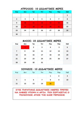 ΑΠΡΙΛΙΟΣ: 10 ΔΙΔΑΚΤΙΚΕΣ ΜΕΡΕΣ
Κυρ Δευ Τρι Τετ Πεμ Παρ Σαβ
1
2 3 4 5 6 7 8
9 10 11 12 13 15 16
16 17 18 19 20 21 22
23 24 25 26 27 28 29
30
ΜΑΙΟΣ: 22 ΔΙΔΑΚΤΙΚΕΣ ΜΕΡΕΣ
Κυρ Δευ Τρι Τετ Πεμ Παρ Σαβ
1 2 3 4 5 6
7 9 10 11 12 13 14
14 15 16 17 18 19 20
21 22 23 24 25 26 27
28 29 30 31
ΙΟΥΝΙΟΣ: 10 ΔΙΔΑΚΤΙΚΕΣ ΜΕΡΕΣ
Κυρ Δευ Τρι Τετ Πεμ Παρ Σαβ
1 2 3
4 5 6 7 8 9 10
11 12 13 14 15
ΣΤΙΣ ΠΑΡΑΠΑΝΩ ΔΙΔΑΚΤΙΚΕΣ ΗΜΕΡΕΣ ΠΡΕΠΕΙ
ΝΑ ΛΗΦΘΕΙ ΥΠΟΨΗ Η ΑΡΓΙΑ ΠΟΥ ΕΟΡΤΑΖΕΤΑΙ Ο
ΠΟΛΙΟΥΧΟΣ ΑΓΙΟΣ ΤΗΣ ΚΑΘΕ ΠΕΡΙΟΧΗΣ
 