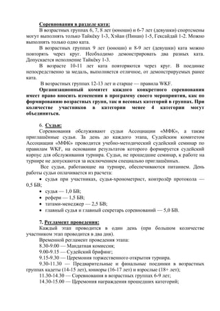 Соревнования в разделе ката:
В возрастных группах 6, 7, 8 лет (юноши) и 6-7 лет (девушки) спортсмены
могут выполнять только Тайкёку 1-3, Хэйан (Пинан) 1-5, Гексайдай 1-2. Можно
выполнять только одно ката.
В возрастных группах 9 лет (юноши) и 8-9 лет (девушки) ката можно
повторять через круг. Необходимо демонстрировать два разных ката.
Допускается исполнение Тайкёку 1-3.
В возрасте 10-11 лет ката повторяются через круг. В поединке
непосредственно за медаль, выполняется отличное, от демонстрируемых ранее
ката.
В возрастных группах 12-13 лет и старше — правила WKF.
Организационный комитет каждого конкретного соревнования
имеет право вносить изменения в программу своего мероприятия, как по
формированию возрастных групп, так и весовых категорий в группах. При
количестве участников в категории менее 4 категории могут
объединяться.
6. Судьи:
Соревнования обслуживают судьи Ассоциации «МФК», а также
приглашённые судьи. За день до каждого этапа, Судейским комитетом
Ассоциации «МФК» проводится учебно-методический судейский семинар по
правилам WKF, на основании результатов которого формируется судейский
корпус для обслуживания турнира. Судьи, не прошедшие семинар, к работе на
турнире не допускаются за исключением специально приглашённых.
Все судьи, работающие на турнире, обеспечиваются питанием. День
работы судьи оплачивается из расчета:
 судья при участниках, судья-хронометрист, контролёр протокола —
0,5 БВ;
 судья — 1,0 БВ;
 рефери — 1,5 БВ;
 татами-менеджер — 2,5 БВ;
 главный судья и главный секретарь соревнований — 5,0 БВ.
7. Регламент проведения:
Каждый этап проводится в один день (при большом количестве
участником этап проводится в два дня).
Временной регламент проведения этапа:
8.30-9.00 — Мандатная комиссия;
9.00-9.15 — Судейский брифинг;
9.15-9.30 — Церемония торжественного открытия турнира.
9.30-11.30 — Предварительные и финальные поединки в возрастных
группах кадеты (14-15 лет), юниоры (16-17 лет) и взрослые (18+ лет);
11.30-14.30 — Соревнования в возрастных группах 6-9 лет;
14.30-15.00 — Церемония награждения прошедших категорий;
 