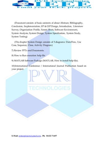 E-Mail: pvrieeeprojects@gmail.com, Ph: 81432 71457
(Document consists of basic contents of about Abstract, Bibilography,
Conclusion, Implementation, I/P & O/P Design, Introduction, Literature
Survey, Organisation Profile, Screen Shots, Software Environment,
System Analysis, System Design, System Specification, System Study,
System Testing)
(The chapter System Design consists of 5 diagrams: Data Flow, Use
Case, Sequence, Class, Activity Diagram)
7) Review PPTs and Documents.
8) How to Run execution help file.
9) MATLAB Software Package (MATLAB, How to install help file).
10)International Conference / International Journal Publication based on
your project.
 