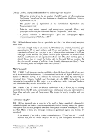 93
Outside London, DI explained staff reductions and savings were made by:
- Efficiencies arising from the co-location of JARIC [Joint Air Reconnaissance
Intelligence Centre] and the then headquarters Intelligence Collection Group at
Wyton under PRIDE 1;
- The greater use of digitisation at the Aeronautical Information and
Documentation Unit;
- Reducing some admin support, task management, research, library and
geographic collection functions at the Defence Geographic Centre; and
- A phased reduction in Meteorological Office and Hydrographic Office
programme funding of 10% by 14/15.295
281. DI has informed us that there are gaps in its workforce, but it is relatively sanguine
about these:
Our man strength today is at around 3,500 military and civilian personnel, split
approximately 65 per cent military and 35 per cent civilian. We are currently
experiencing about 15 per cent gaps in our civilian positions and about 10 to 15 per
cent gaps in our military. The former, civilian gaps, represents the normal churn
that one would expect for an organisation of our size. The latter, military gaps, is
slightly higher than previously but in line with the [overall] Defence position. We
therefore see this as more of a defence issue, broadly, than ours specifically. There
are obviously peaks and troughs within each of these.296
Major projects
282. PRIDE 2 will integrate certain capabilities of the Defence Geographic Centre and
No 1 Aeronautical Information and Documentation Unit into RAF Wyton, and the Royal
School of Military Survey. It is intended to rationalise the estate by removing DI
personnel from Feltham, Northolt and Hermitage. At July 2016, likely costs were
estimated to be around £65m. This project is at an early stage, with a ‘main gate’ business
case submission likely to take place in late 2018.
283. PRIDE ‘One DI’ aimed to enhance capabilities at RAF Wyton, by co-locating
capability from other DI units, some single Service intelligence units, and representatives
from allies and other parts of Government. The project is largely complete and cost
£12.5m.
Allocation of effort
284. DI has declared only a minority of its staff as being specifically allocated to
individual regions and themes, with the majority described as focusing on specific types of
intelligence work such as geospatial and other intelligence collection and analysis, as well
as cyber. Many of these are, however, working on particular regions and themes. DI
explained:
At the moment if we look at resource commitments to *** and then to ***, which
includes not just all source analysis but all of our intelligence resources, so
295
Written evidence – DI, 19 September 2016.
296
Oral evidence – DI, 7 July 2016.
 