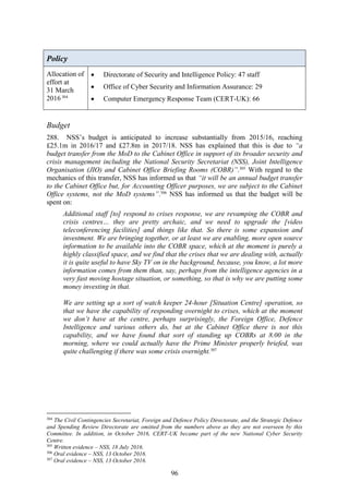 96
Policy
Allocation of
effort at
31 March
2016304
 Directorate of Security and Intelligence Policy: 47 staff
 Office of Cyber Security and Information Assurance: 29
 Computer Emergency Response Team (CERT-UK): 66
Budget
288. NSS’s budget is anticipated to increase substantially from 2015/16, reaching
£25.1m in 2016/17 and £27.8m in 2017/18. NSS has explained that this is due to “a
budget transfer from the MoD to the Cabinet Office in support of its broader security and
crisis management including the National Security Secretariat (NSS), Joint Intelligence
Organisation (JIO) and Cabinet Office Briefing Rooms (COBR)”.305
With regard to the
mechanics of this transfer, NSS has informed us that “it will be an annual budget transfer
to the Cabinet Office but, for Accounting Officer purposes, we are subject to the Cabinet
Office systems, not the MoD systems”.306
NSS has informed us that the budget will be
spent on:
Additional staff [to] respond to crises response, we are revamping the COBR and
crisis centres… they are pretty archaic, and we need to upgrade the [video
teleconferencing facilities] and things like that. So there is some expansion and
investment. We are bringing together, or at least we are enabling, more open source
information to be available into the COBR space, which at the moment is purely a
highly classified space, and we find that the crises that we are dealing with, actually
it is quite useful to have Sky TV on in the background, because, you know, a lot more
information comes from them than, say, perhaps from the intelligence agencies in a
very fast moving hostage situation, or something, so that is why we are putting some
money investing in that.
We are setting up a sort of watch keeper 24-hour [Situation Centre] operation, so
that we have the capability of responding overnight to crises, which at the moment
we don’t have at the centre, perhaps surprisingly, the Foreign Office, Defence
Intelligence and various others do, but at the Cabinet Office there is not this
capability, and we have found that sort of standing up COBRs at 8.00 in the
morning, where we could actually have the Prime Minister properly briefed, was
quite challenging if there was some crisis overnight.307
304
The Civil Contingencies Secretariat, Foreign and Defence Policy Directorate, and the Strategic Defence
and Spending Review Directorate are omitted from the numbers above as they are not overseen by this
Committee. In addition, in October 2016, CERT-UK became part of the new National Cyber Security
Centre.
305
Written evidence – NSS, 18 July 2016.
306
Oral evidence – NSS, 13 October 2016.
307
Oral evidence – NSS, 13 October 2016.
 