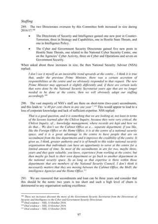 97
Staffing
289. The two Directorates overseen by this Committee both increased in size during
2016/17:308
 The Directorate of Security and Intelligence gained one new post in Counter-
Terrorism, three in Strategy and Capabilities, one in Hostile State Threats, and
one in Intelligence Policy.
 The Cyber and Government Security Directorate gained five new posts in
Hostile State Threats, one related to the National Cyber Security Centre, one
on the Agencies’ Cyber Activity, three on Cyber and Operations and seven on
Government Security.
When asked about these increases in size, the then National Security Adviser (NSA)
replied:
I don’t see it myself as an inexorable trend upwards at the centre… I think it is true
that, under the previous Prime Minister, there was a certain accretion of
responsibilities at the centre and we obviously responded to that request. The new
Prime Minister may approach it slightly differently and, if there are certain tasks
that were done by the National Security Secretariat years ago that are no longer
needed to be done at the centre, then we will obviously adapt our staffing
accordingly.309
290. The vast majority of NSS’s staff are there on short-term (two-year) secondments,
and this leads to “a 40 per cent churn in any one year”.310
This would appear to lead to a
loss of corporate knowledge and lack of sufficient expertise. NSS replied:
That is a good question, and it is something that we are looking at, not least in terms
of the lessons learned after the Chilcot Inquiry, because they were very critical, the
Chilcot Inquiry, of… knowledge management, where records are kept and how we
do that… We don’t see the Cabinet Office as a… separate department, if you like,
like the Foreign Office or the Home Office, it is at the centre of a national security
space, and it is a great advantage to the centre to have people that are on
secondment from the line departments and it improves the credibility of the centre. It
gives us, I think, greater authority and it is of benefit to this wider national security
organisation that individuals can have an opportunity to serve at the centre for a
limited amount of time. So most of the secondments in are for two, maybe three,
years and they gain valuable, you know, experience from working at the centre, but
then maybe go back to their own department or go back to another department in
the national security space. So as long as that expertise is there within those
departments that are members of the National Security Council, I don’t think it
necessarily matters that they are moving between the Cabinet Office, the MoD, the
intelligence Agencies and the Home Office.311
291. We are reassured that secondments and loan can be three years and consider that
this should be the norm: two years is too short and such a high level of churn is
detrimental to any organisation seeking excellence.
308
These net increases discount the move of the Government Security Secretariat from the Directorate of
Security and Intelligence to the Cyber and Government Security Directorate.
309
Oral evidence – NSS, 13 October 2016.
310
Oral evidence – NSS, 13 October 2016.
311
Oral evidence – NSS, 13 October 2016.
 