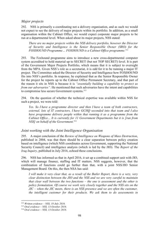 98
Major projects
292. NSS is primarily a coordinating not a delivery organisation, and as such we would
not expect to see the delivery of major projects within its portfolio. In addition, as a small
organisation within the Cabinet Office, we would expect corporate major projects to be
run at a departmental level. When asked about its major projects, NSS stated:
There are no major projects within the NSS delivery portfolio, however the Director
of Security and Intelligence is the Senior Responsible Owner (SRO) for the
FOXHOUND Programme… FOXHOUND is a Cabinet Office programme.312
293. The Foxhound programme aims to introduce a new cross-departmental computer
system accredited to hold material up to SECRET (but not TOP SECRET) level. It is part
of the Government Major Projects Portfolio, which means that it is subject to oversight
from the MPA. Given NSS’s role as a secretariat, it is odd for it to be running a major IT
project. The Committee asked the Director of Security and Intelligence how FOXHOUND
fits into NSS’s portfolio. In response, he explained that as the Senior Responsible Owner
for the project he reports up to the Cabinet Office Permanent Secretary, and that part of
the reason it sits in NSS is because it is “essentially building a capability to protect us
from our adversaries”. He mentioned that such adversaries have the intent and capabilities
to compromise less secure Government systems.313
294. On the question of whether the technical expertise was available within NSS for
such a project, we were told:
Yes. So I have a programme director and then I have a team of both contractors,
external, lots of IT contractors, I have GCHQ seconded into that team and I also
have programme delivery people within that running it as a programme from the
Cabinet Office… It is currently for 11 Government Departments but it is [run from
NSS] on behalf of the Government.314
Joint working with the Joint Intelligence Organisation
295. A major conclusion of the Review of Intelligence on Weapons of Mass Destruction,
published in 2004, was that there should be a clear separation between policy creation
based on intelligence (which NSS coordinates across Government, supporting the National
Security Council) and intelligence analysis (which is led by the JIO). The Report of the
Iraq Inquiry, published in July 2016, echoed these conclusions.
296. NSS has informed us that in April 2016, it set up a combined support unit with JIO,
which will manage finance, staffing and IT matters. NSS suggests, however, that the
combination of functions could go further than that, with a joint NSS/JIO Senior
Management Board. On this, the then NSA has said:
I will make it very clear that, as a result of the Butler Report, there is a very, very
clear distinction between the JIO and the NSS and we are very careful to maintain
that clear wall between the two functions – the one is assessment and the other is
policy formulation. Of course we work very closely together and the NSS sits on the
JIC – when the JIC meets, there is an NSS presence and we are often the customer,
the intelligent customer for their products. We ask them to do assessments in
312
Written evidence – NSS, 18 July 2016.
313
Oral evidence – NSS, 13 October 2016.
314
Oral evidence – NSS, 13 October 2016.
 