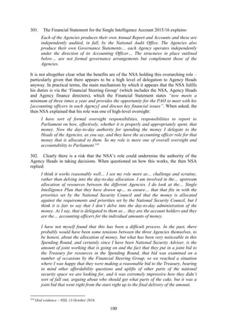 100
301. The Financial Statement for the Single Intelligence Account 2015/16 explains:
Each of the Agencies produces their own Annual Report and Accounts and these are
independently audited, in full, by the National Audit Office. The Agencies also
produce their own Governance Statements… each Agency operates independently
under the direction of its Accounting Officer… The structures in place outlined
below… are not formal governance arrangements but complement those of the
Agencies.
It is not altogether clear what the benefits are of the NSA holding this overarching role –
particularly given that there appears to be a high level of delegation to Agency Heads
anyway. In practical terms, the main mechanism by which it appears that the NSA fulfils
his duties is via the ‘Financial Steering Group’ (which includes the NSA, Agency Heads
and Agency finance directors), which the Financial Statement states “now meets a
minimum of three times a year and provides the opportunity for the PAO to meet with his
[accounting officers in each Agency] and discuss key financial issues”. When asked, the
then NSA explained that his role was one of high-level oversight:
I have sort of formal oversight responsibilities, responsibilities to report to
Parliament on how, effectively, whether it is properly and appropriately spent, that
money. Now the day-to-day authority for spending the money I delegate to the
Heads of the Agencies, as you say, and they have the accounting officer role for that
money that is allocated to them. So my role is more one of overall oversight and
accountability to Parliament.319
302. Clearly there is a risk that the NSA’s role could undermine the authority of the
Agency Heads in taking decisions. When questioned on how this works, the then NSA
replied:
I think it works reasonably well… I see my role more as… challenge and scrutiny,
rather than delving into the day-to-day allocation. I am involved in the… upstream
allocation of resources between the different Agencies. I do look at the… Single
Intelligence Plan that they have drawn up… to ensure… that that fits in with the
priorities set by the National Security Council and that the money is allocated
against the requirements and priorities set by the National Security Council, but I
think it is fair to say that I don’t delve into the day-to-day administration of the
money. As I say, that is delegated to them as… they are the account holders and they
are the… accounting officers for the individual amounts of money.
I have not myself found that this has been a difficult process. In the past, there
probably would have been some tensions between the three Agencies themselves, to
be honest, about the allocation of money, but what has been very noticeable in this
Spending Round, and certainly since I have been National Security Adviser, is the
amount of joint working that is going on and the fact that they put in a joint bid to
the Treasury for resources in the Spending Round, that bid was examined on a
number of occasions by the Financial Steering Group, so we reached a situation
where I was happy that they were making a reasonable bid to the Treasury, bearing
in mind other affordability questions and uplifts of other parts of the national
security space we are looking for, and it was extremely impressive how they didn’t
sort of fall out, arguing about who should get what parts of the cake, but it was a
joint bid that went right from the start right up to the final delivery of the amount.
319
Oral evidence – NSS, 13 October 2016.
 