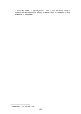 101
So I have not found it a difficult process. I think it gives me enough ability to
scrutinise and challenge without actually taking away their own authority as being
responsible for their money.320
320
Oral evidence – NSS, 13 October 2016.
 