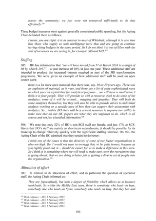104
across the community; we just were not resourced sufficiently to do that
effectively.326
These budget increases went against generally constrained public spending, but the Acting
Chair defended them as follows:
I mean, you are right: it is in contrast to most of Whitehall, although it is also true
that those who supply us with intelligence have that and are going to continue
having rising budgets in the same period. So I do not think it is out of kilter with the
sort of increases we are seeing in, for example, SIS and MI5.327
Staffing
305. JIO has informed us that “we will have moved from 57 at March 2016 to a target of
80 by March 2017” – a vast increase of 40% in just one year. These additional staff are
intended to produce the increased outputs required as part of the JIO transformation
programme. We were given an example of how additional staff will be used on open
source work:
there is a lot more open material than there was, say, 10 or 20 years ago. There was
an explosion of material, as it were, and there are a lot of quite sophisticated ways
in which you can exploit that for analytical purposes… we will have a small team, I
think it is four people. They will provide us with a resource, both to do some of the
analytics; some of it will be around… mapping and graphics. They will both do
some analytics themselves, but they will also be able to provide advice to individual
analysts working on a specific area of how they can support their assessment with
analytics. So… within JIO there will be a central resource to improve our ability to
make sure that all our JIC papers are what they are supposed to do, which is all
source and not just classified information.328
306. We note that only 32% of JIO’s non-SCS staff are female, and just 17% at SCS.
Given that JIO’s staff are mainly on short-term secondments, it should be possible for its
make-up to change relatively quickly with the significant staffing increase. On this, the
Acting Chair of the JIC admitted that they needed to do better:
I think one of the issues is that the diversity of some of our feeder organisations is
also not high. But I would not want to overegg that, to be quite honest, because as
you rightly point out, it… should be easier for us to make a difference in this area.
So I think it is something where we will need to make sure, over the recruitment that
is going ahead, that we are doing a better job at getting a diverse set of people into
the organisation.329
Allocation of effort
307. In relation to its allocation of effort, and in particular the question of specialist
staff, the Acting Chair informed us:
They are [specialised], but with a degree of flexibility which allows us to balance
workloads. So within the Middle East team, there is somebody who leads on Iran,
somebody else who leads on Syria, somebody who leads on Iraq. But they box and
326
Oral evidence – JIO, 2 February 2017.
327
Oral evidence – JIO, 2 February 2017.
328
Oral evidence – JIO, 2 February 2017.
329
Oral evidence – JIO, 2 February 2017.
 