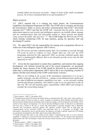 109
actually [that] our processes are pretty… lumpy in terms of the whole recruitment
process. So we have centralised them to try and streamline it.338
Major projects
315. OSCT reported that it is running one major project, the Communications
Capabilities Development Programme (CCDP). The CCDP aims to maintain and develop
the Government’s ability to access and utilise communications data (CD)339
and lawful
intercept (LI).340
OSCT said that the CCDP will “ensure[s] that the police, wider law
enforcement agencies and security and intelligence agencies can lawfully obtain, manage
and use communications data and intercepted content to: detect prevent and disrupt
crime; protect the public and save lives”.341
The CCDP budget for 2015/16 was £***m,
which includes reimbursing CSPs for data retention, paying for specialist staff and
developing IT systems.
316. We asked OSCT why the responsibility for running such a programme did not sit
within one of the intelligence Agencies. OSCT told us:
The CD services provide evidential quality data. So everything we provide through
CD is/can be used as evidence in court. People often say, why isn’t the CCD
programme delivered by [the Agencies]? Well, we provide evidential quality data
and it is fundamentally different. But we do obviously provide service into the [the
Agencies] as well.342
317. Given that the requirement to sustain these capabilities, and maintain their ongoing
development, will continue beyond the end of the current programme, we questioned
whether the future element of the CCDP should be delivered by an operational body,
rather than a central policy department. OSCT told us that it was considering a number of
options, but that some element of the CCDP would remain ‘in house’:
What we are looking to do as part of the sustainment organisation is to set up a
number of groups, one that will look at… change in telecommunications market and
the value of different investigative capabilities over time… we are currently working
with the operational community, who I think it is fair to say are quite keen to take on
that role. We will still maintain policy responsibility within OSCT and strategy to
consider the overarching strategy.343
338
Oral evidence – OSCT, 3 November 2016.
339
Communications data (CD) means the details about a communication (the ‘who, when, where and how’),
but not the content of what was said or written. It applies to telephones (both landline and mobile) and to
Internet-based communications (including email, instant messaging, web browsing and social media). CD is
central to most Agency investigations. It is used to develop intelligence leads, to help focus on individuals
who may pose a threat to the UK, to ensure that interception is properly targeted, and to illuminate
networks and associations relatively quickly. The Agencies usually obtain CD in bulk from the
communications service providers (CSPs), and equivalent data as a by-product of GCHQ’s bulk
interception. Alternatively, just as with the police, the Agencies can make a specific request for CD relating
to a particular investigation to the CSPs, approved at senior official level.
340
Lawful intercept (LI) refers to the content of the subject’s communications and, as a more intrusive
capability, is subject to a warrant from the relevant Secretary of State. ***. On receipt of the appropriate
authorisation, the CSP will attempt to obtain the relevant content and then direct it back to the Agencies or
the police.
341
Written evidence – OSCT, 1 August 2016.
342
Oral evidence – OSCT, 3 November 2016.
343
Oral evidence – OSCT, 3 November 2016.
 