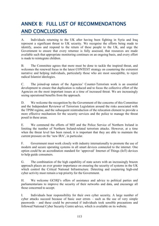 113
ANNEX B: FULL LIST OF RECOMMENDATIONS
AND CONCLUSIONS
A. Individuals returning to the UK after having been fighting in Syria and Iraq
represent a significant threat to UK security. We recognise the efforts being made to
identify, assess and respond to the return of these people to the UK, and urge the
Government to ensure that every returnee is fully assessed, that resources are made
available such that appropriate monitoring continues on an ongoing basis, and every effort
is made to reintegrate children.
B. The Committee agrees that more must be done to tackle the inspired threat, and
welcomes the renewed focus in the latest CONTEST strategy on countering the extremist
narrative and helping individuals, particularly those who are most susceptible, to reject
radical Islamist ideologies.
C. The joined-up nature of the Agencies’ Counter-Terrorism work is an essential
development to ensure that duplication is reduced and to focus the collective effort of the
Agencies on the most important issues at a time of increased threat. We are increasingly
seeing operational benefits from the approach.
D. We welcome the recognition by the Government of the concerns of this Committee
and the Independent Reviewer of Terrorism Legislation around the risks associated with
the TPIM regime, and the subsequent reintroduction of the relocation element to provide a
more effective mechanism for the security services and the police to manage the threat
posed in these areas.
E. We commend the efforts of MI5 and the Police Service of Northern Ireland in
limiting the number of Northern Ireland-related terrorism attacks. However, at a time
when the threat level has been raised, it is important that they are able to maintain the
current pressure on the ‘new IRA’, in particular.
F. Government must work closely with industry internationally to promote the use of
modern and secure operating systems in all smart devices connected to the internet. One
option could be an accreditation standard for ‘approved’ Internet of Things (IoT) devices
to help guide consumers.
G. The combination of the high capability of state actors with an increasingly brazen
approach places an ever greater importance on ensuring the security of systems in the UK
which control the Critical National Infrastructure. Detecting and countering high-end
cyber activity must remain a top priority for the Government.
H. We welcome GCHQ’s offers of assistance and advice to political parties and
parliamentarians to improve the security of their networks and data, and encourage all
those concerned to accept.
I. Individuals bear responsibility for their own cyber security. A large number of
cyber attacks succeed because of basic user errors – such as the use of very simple
passwords – and these could be prevented if individuals took sensible precautions and
followed National Cyber Security Centre advice, which is available on its website.
 
