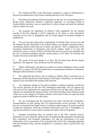114
J. We welcome GCHQ’s work with private companies to improve infrastructure to
prevent low-sophistication cyber attacks reaching end-users in the first place.
K. Recruiting and retaining technical specialists in the face of ever-growing levels of
private sector competition remains a significant challenge: we encourage GCHQ to
develop further innovative ways to ensure that it is able to attract and retain the technical
staff so critical to its work.
L. We recognise the importance of offensive cyber capabilities for the national
security of the UK, although it will be important in the future to seek international
consensus on the rules of engagement and we would support Government attempts to
establish this.
M. We note that day-to-day policy responsibility for Hostile State Activity sits with
the National Security Secretariat in the Cabinet Office, even though it primarily holds a
coordinating function rather than one of policy and delivery. This is symptomatic of the
increasing centralisation of intelligence and security matters, which is an issue that
continues to cause us concern. Policy on Hostile State Activity may fit more naturally with
the rest of domestic-orientated national security policy in the Office for Security and
Counter-Terrorism in the Home Office.
N. The events of the past decade or so show that the threat from Russia remains
significant. The Agencies’ focus on Russia must be maintained.
O. Whilst collaboration with Russia on matters of mutual intelligence interest would
be difficult, we agree with SIS that limited lines of communication should be maintained,
although a delicate balance is needed.
P. We understand that China’s role in relation to Hinkley Point is primarily one of
financing, and that operational control remains in UK hands. Nonetheless, we note that the
Agencies were consulted in the making of this decision.
Q. Any significant change in US policies relating to detainee treatment would pose
very serious questions for the UK–USA intelligence relationship. The US agencies are
well aware of the implications for cooperation with the UK and other allies, and the UK
Agencies are monitoring the situation closely. The UK Government must continue to keep
a close eye on any changes in US policy and take swift action if there are signs that these
might run counter to British laws and values.
R. We are encouraged that the Government has taken forward this Committee’s
recommendation on data sharing with US communications service providers. We are,
however, concerned at the length of time it is taking to make progress. Given the goodwill
towards this legislation, which the Committee discerned on its visit to Washington, we
urge the Government to renew efforts to pursue this matter with its US partners.
S. European mechanisms play an essential role in the UK’s national security,
particularly at a time when the Agencies have all emphasised the importance of enhancing
their cooperation with European counterparts. We urge the Government to be more
forthcoming with its assessment of the associated risks of the UK’s impending departure
from the European Union, and the mitigations it is putting in place to protect this vital
capability.
 