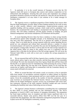115
T. In particular, it is in the overall interests of European security that the UK
Agencies retain full access to European data sources and continue cooperation on law
enforcement and intelligence. Ensuring that such access and cooperation can continue
post-Brexit should be a priority for both the UK and the EU. Once the UK has left the EU,
intelligence cooperation is an area where it can continue to be a leader amongst its
European allies.
U. The Agencies receive a significant proportion of their funding from sources other
than the Single Intelligence Account. Many of those funding streams are for work on areas
such as cyber security, offensive cyber programmes, counter-terrorism projects, and
capability building with key partners overseas, which could well be considered ‘core’
business. We recommend that such funding is incorporated into the Single Intelligence
Account. This will reduce complexity, provide greater certainty of funding, aid good
financial management, and increase transparency for Parliament and the public.
V. In recent Spending Reviews there has been a tendency to claim savings benefits
and efficiencies against rather intangible concepts, or by abandoning future projects that
may have only been aspirational. This has led us to question the validity of claimed
savings. There is no doubt that the savings required within the current Spending Review
period are very substantial and without their successful delivery a number of critical
investment projects will need to be cancelled. One year into the Spending Review period,
some progress is being made, but there is still no plan for the total savings required over
the whole period. When we return to this subject next year it is imperative that the
Agencies have a full plan for the delivery of the full savings required. We will invite the
National Audit Office to work with us next year to analyse the savings programme in
greater detail.
W. We are reassured that staff of all three Agencies have a number of routes to discuss
moral, ethical, policy, legal or any other concerns, and that these appear to be reasonably
well utilised. We were also interested to hear from Agency Heads that staff have been told
that the ISC is an approved route for whistleblowing whilst protecting the secrecy of their
work. We fully support this, but note that if the Agencies intend it to be used then the
current bar on Agency staff being able to communicate with the Committee directly via
secure email will need to be removed.
X. Whilst we accept that there will remain a need, on occasion, to buy in specialist
skills from outside, we nevertheless welcome initiatives to reduce reliance on time-hire
contractors in circumstances where permanent staff are a more suitable and cost-effective
option. Given the considerable growth in the number of time-hire contractors, and the
costs involved, we recommend the National Security Adviser, as Principal Accounting
Officer for the Single Intelligence Account, reviews use of permanent staff versus time-
hire contractors focusing on the skills required, flexibility needed and costs involved
(including the feasibility and value of delivering services in house).
Y. The Agencies’ primary business is information: everything they do is underpinned
by their ability to record, maintain and use that information properly. The ALFA
programme is crucial to MI5’s core business of managing information. The programme
has faced major problems since its inception and there remain significant risks to its
successful delivery, despite some positive efforts from MI5 over the last year. It is
essential that this programme, and other information management programmes being put
in place across the UK intelligence community, succeed.
 
