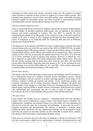 6
Alongside the direct threat from attacks, extremists within the UK continue to conduct
other activities of national security concern in support of overseas Islamist groups. This
includes those planning to travel to Syria and other conflict zones, individuals providing
financial support for proscribed groups and those involved in disseminating Islamist
messaging both in person and through the sharing of extremist media.
Northern Ireland-related terrorism
There is a persistent threat of terrorism in Northern Ireland (NI), primarily emanating from
a small number of dissident republican (DR) groups who are opposed to the political
process and remain committed to violence. The ‘new IRA’ is currently the most
widespread and capable of the DR groups. It has carried out some of the most significant
attacks in NI since it formed in 2012. Óglaigh na hÉireann has been rebuilding after a
series of disruptions to its leadership while the Continuity IRA and Arm na Poblachta
present more localised threats.
The threat level in NI remains at SEVERE (an attack is highly likely) while the NI-related
terrorist threat to the rest of the UK was raised in May 2016 to SUBSTANTIAL (an attack
is a strong possibility). DR groups continue to target and attack Police Service of Northern
Ireland (PSNI) officers, prison officers and members of the armed forces. There were four
attacks in 2016. This was an unusually low number (there were 30 in 2013, 22 in 2014 and
16 in 2015), attributed in part to security force pressure. However, in March the ‘new
IRA’ deployed an under-vehicle IED which killed prison officer Adrian Ismay. This was
the first fatality resulting from an attack since 2012, when the ‘new IRA’ shot and killed
prison officer David Black. There have been four attacks in 2017 so far, including the non-
fatal shooting of an on-duty PSNI officer by the ‘new IRA’. These attacks demonstrate
continued intent and the potential lethality of the threat in NI.
Hostile State Activity
The threat to the UK from espionage is both extensive and enduring. The UK continues to
be a high-priority target for a number of hostile foreign intelligence services. Hostile
foreign intelligence services continue to conduct espionage against a broad range of UK
interests, seeking to obtain government and military secrets, intellectual property and
economic information, and to conduct operations designed to influence UK policy and
public opinion. They engage in a wide range of activity, encompassing the recruitment of
human agents with the ability to acquire sensitive information (both protectively marked
and unclassified) and, increasingly, the use of cyber in order to target the British
Government, the UK’s Critical National Infrastructure (CNI) and UK businesses.
The cyber threat
Cyber threats fall broadly into two categories – information/data theft and disruptive
attacks. They can be conducted by a range of actors, from hostile states to criminals. The
sophistication, complexity and potential impact of a cyber attack will vary depending on
the level of access the actor has to resources and technology. A state actor may seek to
integrate encryption and anonymisation into malware to penetrate a strategic target
undetected. More commonly, far less sophisticated malware can be developed to target
networks and systems to steal data. Systems are also vulnerable to insider threat, whereby
the operator either knowingly or unknowingly facilitates access.
State actors or terrorists may have the desire to denigrate or disrupt an adversary’s CNI
but this would require a high level of sophistication. Criminals, including terrorists and
 