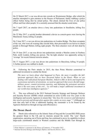 10
On 22 March 2017, a car was driven into crowds on Westminster Bridge, after which the
attacker attempted to gain entrance to the Houses of Parliament, fatally stabbing a police
officer before being shot by armed police. The attack claimed the lives of one police
officer and four other people. It is currently assessed that the attacker acted alone.
On 7 April 2017, an attacker drove a lorry into pedestrians in Stockholm, killing five
people.
On 22 May 2017, a suicide bomber detonated a device as concert-goers were leaving the
Manchester Arena, killing 22 people.
On 3 June 2017, a van was driven into pedestrians on London Bridge. The three occupants
of the van, who were all wearing fake suicide belts, then proceeded to use knives to attack
people in Borough Market, killing eight people. The three attackers were all shot dead by
police.
On 19 June 2017, a van was driven into pedestrians outside a Muslim centre in Finsbury
Park, north London, killing one person. The far-right attacker was apparently acting in
‘revenge’ for recent Islamist terrorist attacks.
On 17 August 2017, a van was driven into pedestrians in Barcelona, killing 14 people.
A further person was stabbed to death.
18. Following the Paris attacks in 2015, the then Prime Minister committed to
additional investment to combat the threat:
The more we learn about what happened in Paris, the more it justifies the full-
spectrum approach that we have discussed before in the House. When we are
dealing with radicalised European Muslims, linked to ISIL in Syria and inspired by
a poisonous narrative of extremism, we need an approach that covers the full range:
military power, counter-terrorism expertise, and defeating the poisonous narrative
that is the root cause of this evil… we will make a major additional investment in
our world-class intelligence agencies.11
19. This was reflected in the 2015 National Security Strategy and Strategic Defence
and Security Review (SDSR) which committed an extra £2.6bn over five years to the
intelligence and security Agencies to ensure that “they have the resources and information
they need to prevent and disrupt plots against this country at every stage”.12
(Although we
note that only half of this is additional funding: the remainder is to be found by the
Agencies themselves through savings and efficiencies.)
The Threat: Daesh
20. Daesh (also referred to as the Islamic State of Iraq and the Levant/ISIL/ISIS) poses
the greatest threat to the UK and its interests around the world. The ‘core’ Daesh
organisation, operating out of Syria and Iraq, has continued to prove its capability to direct
large-scale coordinated attacks in Western countries and the Middle East through its
11
Prime Minister’s statement to the House of Commons, 17 November 2015.
12
National Security Strategy and Strategic Defence and Security Review, 2015.
 