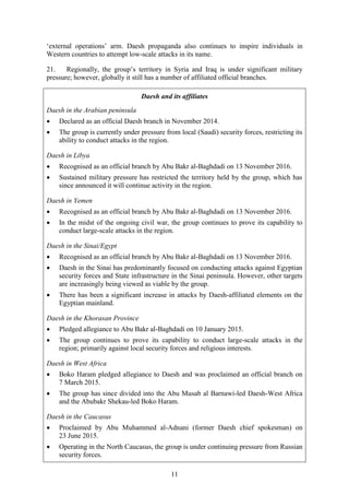 11
‘external operations’ arm. Daesh propaganda also continues to inspire individuals in
Western countries to attempt low-scale attacks in its name.
21. Regionally, the group’s territory in Syria and Iraq is under significant military
pressure; however, globally it still has a number of affiliated official branches.
Daesh and its affiliates
Daesh in the Arabian peninsula
 Declared as an official Daesh branch in November 2014.
 The group is currently under pressure from local (Saudi) security forces, restricting its
ability to conduct attacks in the region.
Daesh in Libya
 Recognised as an official branch by Abu Bakr al-Baghdadi on 13 November 2016.
 Sustained military pressure has restricted the territory held by the group, which has
since announced it will continue activity in the region.
Daesh in Yemen
 Recognised as an official branch by Abu Bakr al-Baghdadi on 13 November 2016.
 In the midst of the ongoing civil war, the group continues to prove its capability to
conduct large-scale attacks in the region.
Daesh in the Sinai/Egypt
 Recognised as an official branch by Abu Bakr al-Baghdadi on 13 November 2016.
 Daesh in the Sinai has predominantly focused on conducting attacks against Egyptian
security forces and State infrastructure in the Sinai peninsula. However, other targets
are increasingly being viewed as viable by the group.
 There has been a significant increase in attacks by Daesh-affiliated elements on the
Egyptian mainland.
Daesh in the Khorasan Province
 Pledged allegiance to Abu Bakr al-Baghdadi on 10 January 2015.
 The group continues to prove its capability to conduct large-scale attacks in the
region; primarily against local security forces and religious interests.
Daesh in West Africa
 Boko Haram pledged allegiance to Daesh and was proclaimed an official branch on
7 March 2015.
 The group has since divided into the Abu Musab al Barnawi-led Daesh-West Africa
and the Abubakr Shekau-led Boko Haram.
Daesh in the Caucasus
 Proclaimed by Abu Muhammed al-Adnani (former Daesh chief spokesman) on
23 June 2015.
 Operating in the North Caucasus, the group is under continuing pressure from Russian
security forces.
 