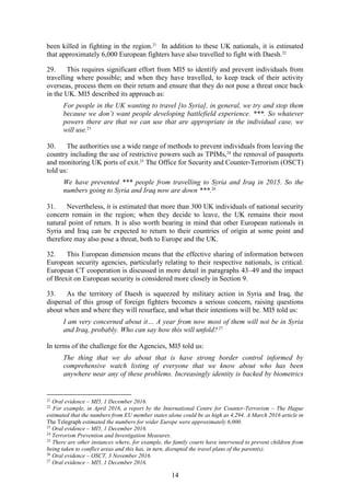 14
been killed in fighting in the region.21
In addition to these UK nationals, it is estimated
that approximately 6,000 European fighters have also travelled to fight with Daesh.22
29. This requires significant effort from MI5 to identify and prevent individuals from
travelling where possible; and when they have travelled, to keep track of their activity
overseas, process them on their return and ensure that they do not pose a threat once back
in the UK. MI5 described its approach as:
For people in the UK wanting to travel [to Syria], in general, we try and stop them
because we don’t want people developing battlefield experience. ***. So whatever
powers there are that we can use that are appropriate in the individual case, we
will use.23
30. The authorities use a wide range of methods to prevent individuals from leaving the
country including the use of restrictive powers such as TPIMs,24
the removal of passports
and monitoring UK ports of exit.25
The Office for Security and Counter-Terrorism (OSCT)
told us:
We have prevented *** people from travelling to Syria and Iraq in 2015. So the
numbers going to Syria and Iraq now are down ***.26
31. Nevertheless, it is estimated that more than 300 UK individuals of national security
concern remain in the region; when they decide to leave, the UK remains their most
natural point of return. It is also worth bearing in mind that other European nationals in
Syria and Iraq can be expected to return to their countries of origin at some point and
therefore may also pose a threat, both to Europe and the UK.
32. This European dimension means that the effective sharing of information between
European security agencies, particularly relating to their respective nationals, is critical.
European CT cooperation is discussed in more detail in paragraphs 43–49 and the impact
of Brexit on European security is considered more closely in Section 9.
33. As the territory of Daesh is squeezed by military action in Syria and Iraq, the
dispersal of this group of foreign fighters becomes a serious concern, raising questions
about when and where they will resurface, and what their intentions will be. MI5 told us:
I am very concerned about it… A year from now most of them will not be in Syria
and Iraq, probably. Who can say how this will unfold?27
In terms of the challenge for the Agencies, MI5 told us:
The thing that we do about that is have strong border control informed by
comprehensive watch listing of everyone that we know about who has been
anywhere near any of these problems. Increasingly identity is backed by biometrics
21
Oral evidence – MI5, 1 December 2016.
22
For example, in April 2016, a report by the International Centre for Counter-Terrorism – The Hague
estimated that the numbers from EU member states alone could be as high as 4,294. A March 2016 article in
The Telegraph estimated the numbers for wider Europe were approximately 6,000.
23
Oral evidence – MI5, 1 December 2016.
24
Terrorism Prevention and Investigation Measures.
25
There are other instances where, for example, the family courts have intervened to prevent children from
being taken to conflict areas and this has, in turn, disrupted the travel plans of the parent(s).
26
Oral evidence – OSCT, 3 November 2016.
27
Oral evidence – MI5, 1 December 2016.
 