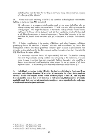 15
and the future path for that for the UK is more and more into biometrics because
of… the use of false identity.28
34. Where individuals returning to the UK are identified as having been connected to
fighting in Syria and Iraq, MI5 explained:
We risk assess, in a process with the police, each person as an individual who we
identify coming back and we put them into a *** risk structure, which goes from the
sort of people… who might be expected to have some sort of terrorist-related intent,
right down to [those where] it doesn’t look like they want to be involved in this stuff
at all. Then the responses to those of course are… ‘Pursue-like’ response at the top,
and then the further down the stack you get, it becomes a ‘Prevent’ intervention,
***.29
35. A further complication is the number of British – and other European – children
growing up inside the so-called ‘Caliphate’, educated and indoctrinated by Daesh. The
reintegration of those who have spent their formative years in such an environment will
present a serious challenge for the Government and the Agencies when they return to the
UK. The Home Secretary told us:
It is absolutely a serious threat. We agree entirely with that. The families coming
back will be potentially having children who are going to be vulnerable, who are
going to need protecting; but also potentially fighters themselves who could be a
danger to society and could radicalise other people. So we are aware of all those
different issues… it is something that everybody in Europe is very aware of.30
A. Individuals returning to the UK after having been fighting in Syria and Iraq
represent a significant threat to UK security. We recognise the efforts being made to
identify, assess and respond to the return of these people to the UK, and urge the
Government to ensure that every returnee is fully assessed, that resources are made
available such that appropriate monitoring continues on an ongoing basis, and every
effort is made to reintegrate children.
28
Oral evidence – MI5, 1 December 2016.
29
Oral evidence – MI5, 1 December 2016.
30
Oral evidence – Home Secretary, 2 March 2017.
 