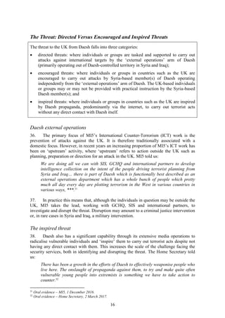 16
The Threat: Directed Versus Encouraged and Inspired Threats
The threat to the UK from Daesh falls into three categories:
 directed threats: where individuals or groups are tasked and supported to carry out
attacks against international targets by the ‘external operations’ arm of Daesh
(primarily operating out of Daesh-controlled territory in Syria and Iraq);
 encouraged threats: where individuals or groups in countries such as the UK are
encouraged to carry out attacks by Syria-based member(s) of Daesh operating
independently from the ‘external operations’ arm of Daesh. The UK-based individuals
or groups may or may not be provided with practical instruction by the Syria-based
Daesh member(s); and
 inspired threats: where individuals or groups in countries such as the UK are inspired
by Daesh propaganda, predominantly via the internet, to carry out terrorist acts
without any direct contact with Daesh itself.
Daesh external operations
36. The primary focus of MI5’s International Counter-Terrorism (ICT) work is the
prevention of attacks against the UK. It is therefore traditionally associated with a
domestic focus. However, in recent years an increasing proportion of MI5’s ICT work has
been on ‘upstream’ activity, where ‘upstream’ refers to action outside the UK such as
planning, preparation or direction for an attack in the UK. MI5 told us:
We are doing all we can with SIS, GCHQ and international partners to develop
intelligence collection on the intent of the people driving terrorist planning from
Syria and Iraq… there is part of Daesh which is functionally best described as an
external operations department which has a whole bunch of people which pretty
much all day every day are plotting terrorism in the West in various countries in
various ways, ***.31
37. In practice this means that, although the individuals in question may be outside the
UK, MI5 takes the lead, working with GCHQ, SIS and international partners, to
investigate and disrupt the threat. Disruption may amount to a criminal justice intervention
or, in rare cases in Syria and Iraq, a military intervention.
The inspired threat
38. Daesh also has a significant capability through its extensive media operations to
radicalise vulnerable individuals and ‘inspire’ them to carry out terrorist acts despite not
having any direct contact with them. This increases the scale of the challenge facing the
security services, both in identifying and disrupting the threat. The Home Secretary told
us:
There has been a growth in the efforts of Daesh to effectively weaponise people who
live here. The onslaught of propaganda against them, to try and make quite often
vulnerable young people into extremists is something we have to take action to
counter.32
31
Oral evidence – MI5, 1 December 2016.
32
Oral evidence – Home Secretary, 2 March 2017.
 