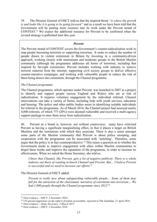 17
39. The Director General of OSCT told us that the inspired threat “is where the growth
is and looks like it is going to be going forward” and as a result we have been told that the
Government will be putting more resource into its work under the Prevent strand of
CONTEST.33
We expect the additional resource for Prevent to be confirmed when the
revised strategy is published later this year.
Prevent
The Prevent strand of CONTEST covers the Government’s counter-radicalisation work to
stop people becoming terrorists or supporting terrorism. It seeks to reduce the number of
people drawn to violent extremism in Britain by investing in a community-driven
approach, working closely with mainstream and moderate groups in the British Muslim
community (although the programme addresses all forms of terrorism, including that
inspired by far-right extremism). Prevent includes working with industry to remove
terrorist material from the internet; supporting civil society groups to deliver effective
counter-narrative campaigns; and working with vulnerable people to reduce the risk of
them being drawn into extremism, through the Channel programme.
The Channel programme
The Channel programme, which operates under Prevent, was launched in 2007 as a project
to identify and support people (across England and Wales) who are at risk of
radicalisation. It requires voluntary engagement by the individual referred. Channel
interventions can take a variety of forms, including help with youth services, education
and housing. The police and other public bodies assist in identifying suitable individuals
for referral to the programme. As of March 2014, the Channel project had assessed nearly
4,000 referrals, of which 777 (20%) were deemed vulnerable and received a multi-agency
support package to steer them away from radicalisation.
40. Prevent as a brand is, however, not without controversy: many have criticised
Prevent as having a significant marginalising effect, in that it places a target on British
Muslims and the institutions with which they associate. There is also a sense amongst
some parts of the Muslim community that Prevent is about police snooping, and
cooperation with the programme can be associated with ‘snitching’. Therefore, some
argue that the policy is in fact counterproductive.34
This raises a question as to whether the
Government needs to improve engagement with allies within Muslim communities to
dispel these myths and improve the reputation of the programme, in order to increase its
effectiveness. When we asked the Home Secretary, she told us:
I know that Channel, like Prevent, gets a lot of negative publicity. There is a whole
industry out there of wanting to knock Channel and Prevent. But… I believe Prevent
is successful and we need to increase our efforts.35
The Director General of OSCT added:
Prevent is really now about safeguarding vulnerable people… Some of them may
fall for the attraction of the charismatic narrative of extremism into terrorism… We
had 1,000 people through the Channel programme since 2012.36
33
Oral evidence – OSCT, 3 November 2016.
34
UN special rapporteur on the right to freedom of assembly, reported in The Guardian, 21 April 2016.
35
Oral evidence – Home Secretary, 2 March 2017.
36
Oral evidence – OSCT, 3 November 2016.
 