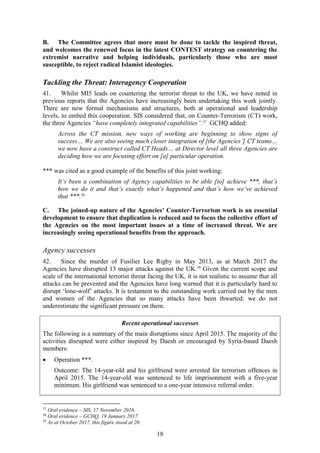 18
B. The Committee agrees that more must be done to tackle the inspired threat,
and welcomes the renewed focus in the latest CONTEST strategy on countering the
extremist narrative and helping individuals, particularly those who are most
susceptible, to reject radical Islamist ideologies.
Tackling the Threat: Interagency Cooperation
41. Whilst MI5 leads on countering the terrorist threat to the UK, we have noted in
previous reports that the Agencies have increasingly been undertaking this work jointly.
There are now formal mechanisms and structures, both at operational and leadership
levels, to embed this cooperation. SIS considered that, on Counter-Terrorism (CT) work,
the three Agencies “have completely integrated capabilities”.37
GCHQ added:
Across the CT mission, new ways of working are beginning to show signs of
success… We are also seeing much closer integration of [the Agencies’] CT teams…
we now have a construct called CT Heads… at Director level all three Agencies are
deciding how we are focusing effort on [a] particular operation.
*** was cited as a good example of the benefits of this joint working:
It’s been a combination of Agency capabilities to be able [to] achieve ***, that’s
how we do it and that’s exactly what’s happened and that’s how we’ve achieved
that ***.38
C. The joined-up nature of the Agencies’ Counter-Terrorism work is an essential
development to ensure that duplication is reduced and to focus the collective effort of
the Agencies on the most important issues at a time of increased threat. We are
increasingly seeing operational benefits from the approach.
Agency successes
42. Since the murder of Fusilier Lee Rigby in May 2013, as at March 2017 the
Agencies have disrupted 13 major attacks against the UK.39
Given the current scope and
scale of the international terrorist threat facing the UK, it is not realistic to assume that all
attacks can be prevented and the Agencies have long warned that it is particularly hard to
disrupt ‘lone-wolf’ attacks. It is testament to the outstanding work carried out by the men
and women of the Agencies that so many attacks have been thwarted: we do not
underestimate the significant pressure on them.
Recent operational successes
The following is a summary of the main disruptions since April 2015. The majority of the
activities disrupted were either inspired by Daesh or encouraged by Syria-based Daesh
members:
 Operation ***.
Outcome: The 14-year-old and his girlfriend were arrested for terrorism offences in
April 2015. The 14-year-old was sentenced to life imprisonment with a five-year
minimum. His girlfriend was sentenced to a one-year intensive referral order.
37
Oral evidence – SIS, 17 November 2016.
38
Oral evidence – GCHQ, 19 January 2017.
39
As at October 2017, this figure stood at 20.
 