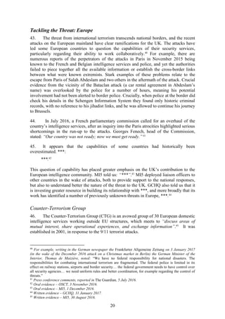 20
Tackling the Threat: Europe
43. The threat from international terrorism transcends national borders, and the recent
attacks on the European mainland have clear ramifications for the UK. The attacks have
led some European countries to question the capabilities of their security services,
particularly regarding their ability to work collaboratively.40
For example, there are
numerous reports of the perpetrators of the attacks in Paris in November 2015 being
known to the French and Belgian intelligence services and police, and yet the authorities
failed to piece together all the available information or establish the cross-border links
between what were known extremists. Stark examples of these problems relate to the
escape from Paris of Salah Abdeslam and two others in the aftermath of the attack. Crucial
evidence from the vicinity of the Bataclan attack (a car rental agreement in Abdeslam’s
name) was overlooked by the police for a number of hours, meaning his potential
involvement had not been alerted to border police. Crucially, when police at the border did
check his details in the Schengen Information System they found only historic criminal
records, with no reference to his jihadist links, and he was allowed to continue his journey
to Brussels.
44. In July 2016, a French parliamentary commission called for an overhaul of the
country’s intelligence services, after an inquiry into the Paris atrocities highlighted serious
shortcomings in the run-up to the attacks. Georges Fenech, head of the Commission,
stated: “Our country was not ready; now we must get ready.” 41
45. It appears that the capabilities of some countries had historically been
overestimated. ***:
***.42
This question of capability has placed greater emphasis on the UK’s contribution to the
European intelligence community. MI5 told us: “***”.43
MI5 deployed liaison officers to
other countries in the wake of attacks, both to provide support to the national responses,
but also to understand better the nature of the threat to the UK. GCHQ also told us that it
is investing greater resource in building its relationship with ***, and more broadly that its
work has identified a number of previously unknown threats in Europe, ***.44
Counter-Terrorism Group
46. The Counter-Terrorism Group (CTG) is an avowed group of 30 European domestic
intelligence services working outside EU structures, which meets to “discuss areas of
mutual interest, share operational experiences, and exchange information”.45
It was
established in 2001, in response to the 9/11 terrorist attacks.
40
For example, writing in the German newspaper the Frankfurter Allgemeine Zeitung on 3 January 2017
(in the wake of the December 2016 attack on a Christmas market in Berlin) the German Minister of the
Interior, Thomas de Maizière, noted: “We have no federal responsibility for national disasters. The
responsibilities for combating international terrorism are fragmented. The federal police is limited in its
effect on railway stations, airports and border security… the federal government needs to have control over
all security agencies… we need uniform rules and better coordination, for example regarding the control of
threats.”
41
Press conference comments, reported in The Guardian, 5 July 2016.
42
Oral evidence – OSCT, 3 November 2016.
43
Oral evidence – MI5, 1 December 2016.
44
Written evidence – GCHQ, 31 January 2017.
45
Written evidence – MI5, 30 August 2016.
 