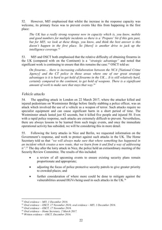 22
52. However, MI5 emphasised that whilst the increase in the response capacity was
welcome, its primary focus was to prevent events like this from happening in the first
place:
The UK has a really strong response now in capacity which is, you know, mobile
and good numbers for multiple incidents so there is a ‘Prepare’ bit if this gets past,
but for MI5, we look at these things, you know, and think the best answer is this
doesn’t happen in the first place. So [there] is another drive to jack up the
intelligence coverage.52
53. MI5 and OSCT both emphasised that the relative difficulty of obtaining firearms in
the UK (compared with on the Continent) is a “strategic advantage” and noted that
significant work is continuing to ensure that this remains the case.53
OSCT told us:
On firearms… there is increasing collaboration between the NCA [National Crime
Agency] and the CT police in those areas where one of our great strategic
advantages is it is hard to get hold of firearms in the UK… It is still relatively hard,
certainly compared to the continent, to get hold of weapons. There is a significant
amount of work to make sure that stays that way.54
Vehicle attacks
54. The appalling attack in London on 22 March 2017, where the attacker killed and
injured pedestrians on Westminster Bridge before fatally stabbing a police officer, was an
attack which involved the use of a vehicle as a weapon of terror. Such attacks require no
specialist equipment and can cause significant harm in a short period of time. The
Westminster attack lasted just 82 seconds, but it killed five people and injured 50. Even
with a rapid police response, such attacks are extremely difficult to prevent. Nevertheless,
there are always lessons to be learned from such tragic events, and once the immediate
operational activity has subsided, we will be considering this in more detail.
55. Following the lorry attacks in Nice and Berlin, we requested information on the
Government’s response, and work to protect against such attacks in the UK. The Home
Secretary told us that “we will always make sure that where something has happened in
an incident which creates a new route, that we learn from it and find a way of addressing
it”.55
The day after the lorry attack in Nice, the police held an extraordinary meeting of the
Security Review Committee. The results of this included:
 a review of all upcoming events to ensure existing security plans remain
proportionate and appropriate;
 adjusting the focus of police protective security patrols to give greater priority
to crowded places; and
 further consideration of where more could be done to mitigate against the
vulnerabilities around HGVs being used in such attacks in the UK.56
52
Oral evidence – MI5, 1 December 2016.
53
Oral evidence – OSCT, 17 November 2016; oral evidence – MI5, 1 December 2016.
54
Oral evidence – OSCT, 17 November 2016.
55
Oral evidence – Home Secretary, 2 March 2017.
56
Written evidence – OSCT, December 2016.
 